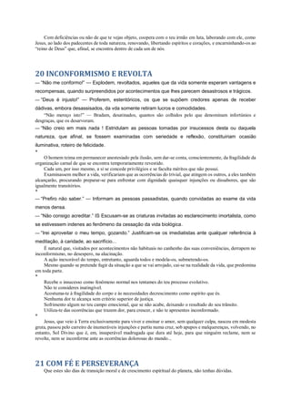 Com deficiências ou não de que te vejas objeto, coopera com o teu irmão em luta, laborando com ele, como
Jesus, ao lado dos padecentes de toda natureza, renovando, libertando espíritos e corações, e encarninhando-os ao
“reino de Deus” que, afinal, se encontra dentro de cada um de nós.
20 INCONFORMISMO E REVOLTA
— “Não me conformo!” — Explodem, revoltados, aqueles que da vida somente esperam vantagens e
recompensas, quando surpreendidos por acontecimentos que lhes parecem desastrosos e trágicos.
— “Deus é injusto!” — Proferem, estentóricos, os que se supõem credores apenas de receber
dádivas, embora desassisados, da vda somente retiram lucros e comodidades.
“Não mereço isto!” — Bradam, desatinados, quantos são colhidos pelo que denominam infortúnios e
desgraças, que os desarvoram.
— “Não creio em mais nada ! Estridulam as pessoas tomadas por insucessos desta ou daquela
natureza, que afinal, se fossem examinadas com seriedade e reflexão, constituiriam ocasião
iluminativa, roteiro de felicidade.
*
O homem teima em permanecer anestesiado pela ilusão, sem dar-se conta, conscientemente, da fragilidade da
organização carnal de que se encontra temporariamente revestido.
Cada um, por isso mesmo, a si se concede privilégios e se faculta méritos que não possui.
Examinassem melhor a vida, verificariam que as ocorrências do trivial, que atingem os outros, a eles também
alcançarão, procurando preparar-se para enfrentar com dignidade quaisquer injunções ou dissabores, que são
igualmente transitórios.
*
— “Prefiro não saber.” — Informam as pessoas passadistas, quando convidadas ao exame da vida
menos densa.
— “Não consigo acreditar.” IS Escusam-se as criaturas invitadas ao esclarecimento imortalista, como
se estivessem indenes ao fenômeno da cessação da vida biológica.
— “Irei aproveitar o meu tempo, gozando.” Justificam-se os imediatistas ante qualquer referência à
meditação, à caridade, ao sacrifício...
É natural que, visitados por acontecimentos não habituais no canhenho das suas conveniências, derrapem no
inconformismo, no desespero, na alucinação.
A ação inexorável do tempo, entretanto, aguarda todos e modela-os, submetendo-os.
Mesmo quando se pretende fugir da situação a que se vai arrojado, cai-se na realidade da vida, que predomina
em toda parte.
*
Recebe o insucesso como fenômeno normal nos tentames do teu processo evolutivo.
Não te consideres inatingível.
Acostuma-te à fragilidade do corpo e às necessidades decrescimento como espírito que és.
Nenhuma dor te alcança sem critério superior de justiça.
Sofrimento algum no teu campo emocional, que se não acabe, deixando o resultado do seu trânsito.
Utiliza-te das ocorrências que trazem dor, para crescer, e não te apresentes inconformado.
*
Jesus, que veio à Terra exclusivamente para viver e ensinar o amor, sem qualquer culpa, nasceu em modesta
gruta, passou pelo carreiro de inumeráveis injunções e partiu numa cruz, sob apupos e malquerenças, volvendo, no
entanto, Sol Divino que é, em, insuperável madrugada que dura até hoje, para que ninguém reclame, nem se
revolte, nem se inconforme ante as ocorrências dolorosas do mundo...
21 COM FÉ E PERSEVERANÇA
Que estes são dias de transição moral e de crescimento espiritual do planeta, não tenhas dúvidas.
 