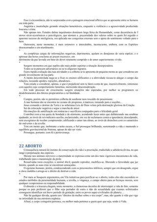 Face à circunstância, não te surpreendas com a paisagem emocional aflitiva que se apresenta entre os homens
em toda parte.
Angústia e insatisfação gerando situações lamentáveis, enquanto a violência e a agressividade produzindo
loucura e crime.
Não apenas isto. Estados dalma inquiétantes dominam larga faixa da Humanidade, como decorrência de f
atores sócio-econômicos e psicológicos, que atestam a. precariedade dos valores sobre os quais foi erguido o
aparente sucesso da inteligência, ora aplicada nas conquistas externas sem o apoio do sentimento voltado para o
bem.
Outrossim, neste momento, é mais ostensivo o intercâmbio, inconsciente, embora, com os Espíritos
desencarnados e em aturdimento.
*
As complexas cargas de informações negativas, deprimentes, açulam os desajustes de varia espécie, e o
apressar das horas conclama ao prazer excessivo, em
detrimento da paz lavrada em base do dever retamente cumprido e do amor superiormente vivido.
*
Surgem momentos em que supões não mais poder suportar a situação desesperadora.
Todos se te parecem adversários ou se te afiguram ingratos.
Fazes rápida avaliação das tuas atividades e a colheita se te apresenta de pequena monta ao que consideras um
grande investimento de tua parte.
A mente descontrolada nega-se a fixar os ensinos edificantes e a afetividade recusa-te alargar o campo das
relações, receando apodos, rejeições, abandonos...
Tens estado a considerar, apenas, o que é prejudicial sem te dares conta de que, insensivelmente, sintonizas
com aqueles cujo comportamento lamentas, merecendo desconsideração.
Em todo processo de crescimento surgem situações não esperadas, por melhor se programem os
desdobramentos dos fatores propiciatórios a tal fatalidade.
*
Cumpre, porém, não te permitires colheita de azedume nem rescaldo de pessimismo.
A nau humana não se encontra no oceano do progresso, à matroca, rumando para o soçobro...
Jesus comanda o destino da Terra e as soberanas Leis de Deus velam pela destinação gloriosa da Criação.
Sai da colocação negativa e segue a marcha do amor.
Há emoções de santificação em renúncias e sacrifícios conjugados para a felicidade geral.
Contribui com a tua quota de bondade e de otimismo, acendendo luzes antes que deblaterando nas sombras
ajudando, ao invés de reivindicares auxílio; esclarecendo, em vez de reclamares contra a ignorância; desculpando,
sem excogitares de receber compreensão; edificando o amor nas almas, ao invés de demolires com os camartelos
do mal-estar e da revolta.
Tem em mente que, inobstante a noite escura, o Sol prossegue brilhando, sustentando a vida e mantendo o
equilíbrio gravitacional do Sistema, apesar de não ser visto.
Prossegue, portanto, com fé e perseverança.
22 ABORTO
Consequência natural do instinto de conservação da vida é a procriação, traduzindo a sabedoria divina, no que
tange à perpetuação das espécies.
Mesmo nos animais inferiores a maternidade se expressa como um dos mais vigorosos mecanismos da vida,
trabalhando para a manutenção da prole.
Ressalvadas raras exceções, o animal dócil, quando reproduz, modifica-se, liberando a ferocidade que jaz
latente, quando as suas crias se encontram ameaçadas.
O egoísmo humano, porém, condescendendo com os preconceitos infelizes, sempre que em desagrado, ergue
a clava maldita e arroga-se o direito de destruir a vida.
*
Por mais se busquem argumentos, em Vãs tentativas para justificar-se o aborto, todos eles não escondem os
estados mórbidos da personalidade humana, a revolta, a vingança, o campo aberto para as licenças morais, sem
qualquer compromisso ou responsabilidade.
O absurdo e a loucura chegam, neste momento, a clamorosas decisões de interromper a vida do feto, somente
porque os pais preferem que o filho seja portador de outra e não da sexualidade que exames sofisticados
conseguem identificar em breve período de gestação, entre os povos super-civilizados do planeta...
Não há qualquer dúvida, quanto aos “direitos da mulher sobre o seu corpo”, mas, não quanto à vida que vige
na intimidade da sua estrutura orgânica.
Afinal, o corpo a ninguém pertence, ou melhor nada pertence a quem quer que seja, senão à Vida.
 
