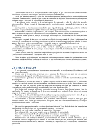 Os movimentos em favor da liberação do aborto, sob a alegação de que o mesmo é feito clandestinamente,
resultam em legalizar-se um crime para que outro equivalente não tenha curso.
Diz-se que, na clandestinidade, o óbito das gestantes que tombam, por imprudência, em mãos incapazes e
criminosas, é muito grande, e quando tal não. ocorre, as consequências datécnica são dolorosas, gerando sequelas,
ou dando origem a processos de enfermidades de longo curso.
A providência seria, portanto, a do esclarecimento, da orientação e não do infanticídio covarde,
interrompendo a vida em começo de alguém que nao foi consultado quanto à gravidade do tentame e ao seu
destino.
Ocorre, porém, na maioria dos casos de aborto, que a expulsão do corpo em formação, de forma nenhuma
interrompe as ligações Espírito-a-Espírito, entre a futura mãe e o porvindouro filho.
Sem entender a ocorrência, ou percebendo-a, em desespero, o ser espiritual agarra-se às matrizes orgânicas e,
à força da persistência psíquica, sob frustração do insucesso termina por lesar a aparelhagem génital
da mulher, dando gênese a doenças de etiologia mui complicada, favorecendo os múltiplos processos
cancerígenos.
Outrossim, em estado de desespero, por sentir-se impedido de completar o ciclo da vida, o Espírito estabelece
processos de obsessão que se complicam, culminando por alienar-se a mulher de consciência culpada, formando
quadros depressivos e outros, em que a loucura e o suicídio tomam-se portas de libertação mentirosa.
Ninguém tem o direito de interromper uma vida humana em formação.
Diante da terapia para salvar a vida da mãe, é aceitável a interrupção do processo da vida fetal, em se
considerando a possibilidade de nova gestação ou o dever para com a vida já estabelecida, face à dúvida ante a
vida em. formação...
Quando qualquer crime seja tomado um comportamento legal, jamais se enquadrará nos processos morais das
Leis Soberanas que sustentam o Universo em nome de Deus.
*
Diante do aborto em delineamento, procura pensar em termos de amor e o amor te dirá qual a melhor atitude
a tomar em relação ao filhinho em formação, conforme os teus genitores fizeram contigo, permitindo-te renascer.
23 BRILHE TUA LUZ
A movimentação contínua da massa humana causa-te preocupação, se consideras a problemática espiritual,
que a todos diz respeito.
Grande parte se te apresenta carrancuda, sob o extenuar das dores para as quais não se preparou,
convenientemente, derrapando em violências contra os outros e contra si mesma.
Outra expressiva quantidade de criaturas transita distraída, sem dar-se conta das responsabilidades que lhe
dizem respeito.
A desinformação em tomo dos valores do Espírito — aqueles que são de duração imperecível —, é alarmante,
somando aos conceitos errôneos que muitos esposam, em chocante desconsideração quanto às realidades da Vida.
Tendo em vista tais situações, reflete em tomo dos movimentos religiosos que conduzem as massas,
esvaziadas de sentimento legítimo de fé, sem claridades interiores, ficando aturdido.
Sem dúvida, toda emulação edificante, intentando incorporar Jesus ao dia-a-dia dos homens, é de alta
significação. No entanto, a claridade da fé deve estar sustentada pelo combustível dos feitos, sob pena de
apagar-se de um para outro momento.
Para lograr-se tal desiderato é imprescindível que haja um suporte da razão que se apoia nos fatos, de que se
não pode evadir a mente, quando ocorrências desagradáveis ameaçam o equilíbrio.
Desacostumados ao raciocínio em matéria de fé, os homens submetem-se aos códigos do amor agora, para
abandoná-los mais tarde, crendo, por conveniências passageiras, antes por acomodação de interesses, do que pela
necessidade de crescimento e renovação.
*
São respeitáveis as movimentações exteriores do clima religioso da Terra. Todavia, é de vital importância a
transformação moral do homem ante a presença da fé, na mente e no coração.
Quem diz crer e não produz para o bem do seu próximo, é insensato.
Se se utiliza da vida e não reparte bênçãos, torna-se dilapidador da oportunidade.
Se se enclausura na vaidade da salvação individual, faz-se parasita inconsequente.
Se impõe a sua forma de ser, estribado em presunçosas convicções, transforma-se em prepotente.
Somente quando nele brilha a luz do Cristo, exteriorizando em atos o odor da caridade e do amor, é que se
encontra em condições de provar que o caminho da felicidade leva ao próximo, numa viagem para fora, após
haver-se penetrado pela busca interior, mediante a introspecção e a prece que ora o sustentam nos cometimentos
libertadores.
*
 