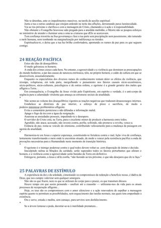 Não te detenhas, ante os impedimentos massivos. na tarefa de auxílio espiritual.
Junta a tua a outras candeias que estejam ardendo na noite das aflições, derramando parca luminosidade.
Vai ao teu próximo e clarifica-o com a mensagem do Cristo, chamando-o à ação e à responsabilidade.
Não obstante o Evangelho houvesse sido pregado para a aturdida multidão, o Mestre não se poupou esforços
no ministério de atender e iluminar uma a uma as criaturas que dEle se acercavam.
Tem confiança irrestrita na Sua governança e faze a tua parte sem precipitação nem pessimismo, não temendo
a mole humana, nem tombando na marginalização por indiferença ou timidez.
Espiritualiza-te, e deixa que a tua luz brilhe confortadora, apontando os rumos da paz para os que seguem
contigo.
24 REAÇÃO PACÍFICA
Estes são dias de desequilíbrio.
O medo galvaniza os homens.
A onda dos crimes cresce cada hora. No entanto, a agressividade e a violência que dominam as preocupações
do mundo hodierno, a par das causas de natureza extrínseca, têm, no próprio homem, o caldo de cultura em que se
desenvolvem, assustadoramente.
Enquanto os especialistas dos diversos ramos do conhecimento tentam deter os efeitos da violência, que
irrompe, voluptuosa, em toda parte, mergulhando o pensamento nos fatores causais sócio-econômicos,
sócio-políticos, sócio-culturais, psicológicos e de outras ordens, o egoísmo é a grande geratriz dos males que
afligem a Terra.. .
Em consequência, o Evangelho de Jesus vivido pelo Espiritismo, em espírito e verdade, é o anti-corpo de
urgência para a calamidade virulenta que ameaça as estruturas sociais da atualidade.
*
Não somes ao volume dos desequilíbrios vigentes as reações negativas que traduzam desassossegos internos.
Estabelece as diretrizes de paz interior, a esforço de prece e sacrifício, de modo a
poderes minimizar problemática afligente.
Evita o comentário pernicioso e não difundas a informação malsã.
Apaga o fogo da ira com a água da resignação.
Asserena as ansiedades pessoais, impedindo-te o desespero.
O servidor do Cristo está, na Terra, para o excelente mister de produzir a harmonia entre todos.
Agredido, não ataca; acossado, não investe contra, porfia; sofrendo, não promove a revolta, vence-a.
Estância de paz, toma-se veículo do otimismo, contribuindo valiosamente para a mudança da paisagem em
agonia da atualidade.
*
Harmoniza-te em Jesus e esparze esperança, constituindo-te fortaleza contra o mal, lição viva de confiança,
lentamente transformando o meio onde te encontras situado, de modo a vencer pela resistência pacífica a onda de
provações necessárias para a Humanidade neste momento de transição histórica.
*
O egoísmo é o inimigo poderoso contra o qual todos devem voltar-se .com disposição de ânimo e decisão.
Insculpindo nalma as bênçãos da caridade, serão superados todos os fatores perturbantes que afetam o
homem, e a violência como a agressividade serão banidas da Terra em definitivo.
Entrega-te, portanto, a Jesus e nEle confia, “não fazendo ao teu próximo, o que não desejares que ele te faça.”
25 PALAVRAS DE ESTÍMULO
A experiência da dor e da soledade, cimentando os compromissos da redenção a benefício nosso, é dádiva de
Deus, que nos cumpre valorizar sem qualquer amargura.
Não são os que fruem, nem os que se utilizam do corpo para o prazer, os que transitam ditosos.
Houve tempo em que assim pensando - usufruir até a exaustão — utilizamo-nos da vida para os atuais
processos de recuperação afligente...
Hoje, os teus são os compromissos com o amor silencioso e a ação renovadora de espalhar a mensagem
espírita quanto te permitam as possibilidades, sem esquecimento das tarefas normais, nas quais tens empenhado a
existência.
Ora e serve, estuda e medita, sem cansaço, para servires sem desfalecimento.
*
Se a árvore temesse a poda, decretar-se-ia à inutilidade prematura...
 