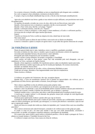 Se os metais evitassem a fornalha, candidatar-se-iam ao aniquilamento pelo desgaste ante a umidade ...
Se o solo se negasse à chuva abundante, terminaria em deserto infeliz...
É sempre a bigorna da aflição trabalhando hoje em dor, a fim de evitar destruição amanhã pela dor.
*
Aproveita com sabedoria tuas horas e ganha os teus minutos na ação edificante, sem pessimismo nem receio
de qualquer porte.
Os espinhos do passado, cravados nas carnes da alma, abrir-se-ão em flores de paz, mais tarde.
Quando a fonte generosa tem os minadouros esgotados, diz-lhe a nuvem passante: “Espera!”
Quando o fruto verde estua, fala-lhe o sol amigo: “Espera!”
Quando o sofrimento domina, canta-lhe a fé: “Espera!”
Vem a chuva e a fonte se enriquece; o calor chega e o fruto amadurece; a fé arde e o sofrimento pacifica. ..
Em nossa área de evolução tudo segue marcha equivalente.
Espera!
Transfere as tristezas da Terra e confia nas alegrias do reino, desde hoje até mais tarde.
Não temas nunca!
A sós se encontra quem se afasta do amor de Deus e nem assim este se detém em abandono.
Conserva o otimismo e ajuda os corações em agonia maior, tu que sabes das agonias silenciosas do coração.
26 VIOLÊNCIA E JESUS
Diante da agressividade que te vigia, impiedosa, exerce o equilíbrio, guardando serenidade.
Em todos os trâmites da vida, Jesus é o modelo e guia em quem encontramos a diretriz de segurança.
Acicatado pelá impiedade farisaica, Ele preconizou o amor indistinto.
Perseguido pela malta irresponsável, Ele recomendou o perdão.
Instado a aceitar a justiça arbitrária, Ele propôs a resignação e a humildade.
Antes, porém, em todos os Seus passos, vemos Sua vida assinalada pela total abnegação, com que
estabeleceu, na Terra, o primado do Espírito Imortal.
Quando a fome angustiava a multidão, Ele transformou peixes e pães em abundante repasto para todos.
Quando defrontou a mulher equivocada, que lhe foi trazida para lapidação, Ele ensinou misericórdia.
Insulado, na soledade, buscou Deus.
Abandonado pelos comensais do seu afeto, volveu a demonstrar fidelidade ao amor.
Traído por um amigo, distendeu a Sua magnanimidade como lição de complacência.
Nunca receitou a violência.
A violência, nos quadros do Cristianismo, não vige, em página alguma.
Quando hoje, a Terra em aturdimento estertora sob os guantes da agressividade e da violência, que se
transformam em lobos ferozes, apavorando os homens, Jesus prossegue o modelo.
*
Não te deixes engalfinhar na luta da arbitrária justiça pelas próprias mãos.
Toda violência oculta um ser enfermo, que extrapola da sua dor para a agressão infeliz.
Somente o amor em plenitude e a paz em profundidade podem constituir antídotos eficazes para minimizar a
força hiante que avassala o mundo é expulsar este adversário, que se disfarça: o egoísmo!
Nenhuma medida existe, a curto prazo, para deter a onda desencadeada pela invigilância desde há muito.
A tarefa que te cumpre realizar é a da educação das gerações moças pelo exemplo de total dignificação
humana sob as bênçãos do Senhor.
Nenhuma pena capital pode erradicar a paixão ultriz que vige no homem.
A tomada de atitude arbitrária mais açula a insânia do pervertido, enquanto que a solidariedade, destruindo o
caldo de cultura criminógena, que fecunda, que enlouquece, é o recurso para diminuir e neutralizar a ação do mal
que se espraia pelo mundo.
Quem tem Jesus no coração não tomba nas ciladas da impiedade, pois “somente lobos caem nas armadilhas
para lobos”.
Não te deixes atemorizar pela onda dê desespero, armando-te de violência para revidar golpe por golpe.
O cristão se arma de paz e de amor para atender à luta que vem sendo desencadeada, concitando à
misericórdia e ao perdão, em qualquer conjuntura anárquica e perturbadora da atualidade.
Sê tu quem ama, quem confia e quem realiza a resistência pacífica, a fim de mudar a paisagem da Terra e
plantar no coração humano o Triunfador Invencível da Cruz.
A violência é sempre sem Jesus. Jesus nunca em clima de violência.
 