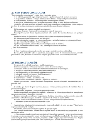 27 NEM TODOS CONSOLADOS
“Bem-aventurados os que choram” —, disse Jesus. Nem todos, porém.
A ira indômita, quando não logra atingir o alvo contra o qual investe, explode em choro convulsivo.
A inveja inditosa, irradiando a vibração deletérica, não se detém, e irrompe em lágrimas abundantes.
O ciúme irrefreado, açoitando o coração invigilante, derrama lágrimas ardentes.
O ódio, que se volta virulento contra os que lhe tombam nas ciladas, ferve em lágrimas comburentes.
As paixões inferiores, preferindo as situações perniciosas, extrapolam os estados íntimos, exteriorizando-se
em choro de revolta e azedume com que diminuem a insânia das causas donde se originam...
*
Há lágrimas que não traduzem humildade nem esperança.
Choros que fomentam vinganças ultrizes e engendram males de largo curso.
Jesus reportou-se, sem dúvida, àqueles que choram sob o açodar das injustiças humanas, sem qualquer
rebeldia;
àqueles que sofrem as contingências afligentes, sem acalentar os sentimentos de vingança;
aos que expungem os débitos pretéritos, sem desespero ;v
aos que sentem a alma pungida, e no entanto, transformam a agonia lacrimejante em esperanças estelares;
aos que, padecendo, não infligem aflições a ninguém;
àqueles que, perseguidos, jamais se deixam consumir pelo desejo do desforço;
aos que, esfaimados e sedentos de amor e paz, laboram pela felicidade do próximo...
.. .Estes serão consolados.
*
O choro é reação do sentimento, da emoção, nem sempre credor de respeito e solidariedade.
Por isso, bem-aventurados todos os que choram, tocados pelo espírito do bem e da misericórdia, sofrendo
para não fazer sofrer, burilando-se sem macerar ninguém, porquanto, assim, serão realmente consolados.
28 SUICIDAS TAMBÉM
Os vapores da ira cultivada perturbam o equilíbrio da emoção.
Os tóxicos da angústia vitalizada envenenam os centros da harmonia psíquica.
As viciações mentais ou físicas mantidas interferem no metabolismo fisiopsicológico.
A insatisfação demorada desarticula o ritmo da máquina orgânica.
A rebeldia sistemática dá gênese a enfermidades complexas.
A ociosidade responde por inúmeros distúrbios psíquicos.
A ansiedade contínua leva às alienações.
O ciúme envilece o caráter e desconcerta a vida.
A avareza tisna o discernimento e perturba a organização fisiológica.
Quantos cultivam estes e outros semelhantes vírus perigosos adoecem, avançando, insensatamente, para o
autocídio total.
$
O suicídio, que decorre do gesto alucinado, levando a vítima a perder os contornos da realidade, choca e
produz comoção geral.
O suicídio lento, desgastante e fatal, porém, passa despercebido.
Pululam, na atualidade, em todos os níveis sociais e econômicos, as vítimas da auto-destruição, por equívocos
morais, excessos físicos e leviandades espirituais.
Fumantes inveterados, toxicômanos irresponsáveis, alcoólatras sistemáticos, sexólatras atônitos padecendo
de estranhas e rudes obsessões, já se encontram a largo trecho da estrada do suicídio infeliz.
Há outras formas de anulamento da vida física, a que se entregam inumeráveis vítimas inermes.
.. .No entanto, há tanta beleza e amor convidando à vida!
ÿ
Acautela-te, nas atitudes e comportamentos sadios, preservando a dádiva do corpo com que a Vida te honra,
no processo inevitável da evolução.
Ora e medita, anulando as constrições negativas de que sejas objeto.
Ama e serve indistintamente, arrebentando as algemas morais e emocionais que desejem reter os teus
movimentos nobres.
.. .E em qualquer situação, segue Jesus, sustentado na fé imortalista, guardando a certeza de que tudo quanto
te aconteça ocorre sempre para o teu bem, se te souberes conduzir na difícil circunstância. Por fim, tem em mente
que a madrugada colore a treva, suavemente, enquanto a sombra campeia, e que a ressurreição ditosa chegará
somente após a passagem pelo túmulo, onde todos despertam para a realidade insofismável da vida.
 
