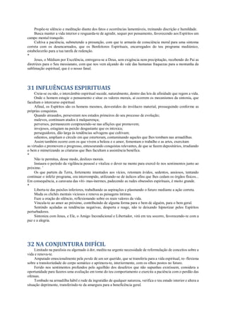Propõe-te silêncio e meditação diante dos fatos e ocorrências lamentáveis, treinando discrição e humildade.
Busca manter a vida interior e resguarda-te de agredir, sequer por pensamento, favorecendo aos Espíritos um
campo mental tranquilo.
Cultiva a paciência, submetendo a presunção, com que te armarás de consciência moral para uma sintoma
correta com os desencarnados, que os Benfeitores Espirituais, encarregados do teu programa mediúnico,
estabelecerão para a tua tarefa de redenção.
*
Jesus, o Médium por Excelência, entregava-se a Deus, sem exigência nem precipitação, recebendo do Pai as
diretrizes para o Seu messianato, com que nos vem alçando do vale das humanas fraquezas para a montanha da
sublimação espiritual, que é o nosso fanal.
31 INFLUÊNCIAS ESPIRITUAIS
Creia-se ou não, o intercâmbio espiritual sucede, naturalmente, dentro das leis de afinidade que regem a vida.
Onde o homem estagie o pensamento e situe os valores morais, aí ocorrem os mecanismos da sintonia, que
facultam o intercurso espiritual.
Afinal, os Espíritos são os homens mesmos, desvestidos do invólucro material, prosseguindo conforme as
próprias conquistas.
Quando atrasados, perseveram nos estados primeiros do seu processo de evolução;
malevos, continuam atados à malquerença;
perversos, permanecem comprazendo-se nas aflições que promovem;
invejosos, estagiam na paixão desgastante que os intoxica;
perseguidores, dão larga às tendências selvagens que cultivam;
odientos, ampliam o círculo em que estertoram, contaminando aqueles que lhes tombam nas armadilhas.
Assim também ocorre com os que vivem a beleza e o amor, fomentam o trabalho e as artes, exercitam
as virtudes e promovem o progresso, entesourando conquistas relevantes, de que se fazem depositários, irradiando
o bem e mimetizando as criaturas que lhes facultam a assistência benéfica.
*
Não te permitas, desse modo, deslizes morais.
Instaura o período da vigilância pessoal e vitaliza o dever na mente para exercê-lo nos sentimentos junto ao
próximo. ’
Os que partem da Terra, fortemente imantados aos vícios, retomam ávidos, sedentos, ansiosos, tentando
continuar o infeliz programa, ora interrompido, utilizando-se de áulicos afins que lhes cedam os órgãos físicos...
Em consequência, a caravana das víti- mas-inermes, padecendo as rudes obsessões espirituais, é muito grande.
*
Liberta-te das paixões inferiores, trabalhando as aspirações e plasmando o futuro mediante a ação correta.
Muda os clichês mentais viciosos e renova as paisagens íntimas.
Faze a oração do silêncio, reflexionando sobre os reais valores da vida.
Vincula-te ao amor ao próximo, contribuindo de alguma forma para o bem de alguém, para o bem geral.
Sentindo açuladas as tendências negativas, desperta e reage, não te deixando hipnotizar pelos Espíritos
perturbadores.
Sintoniza com Jesus, e Ele, o Amigo Incondicional e Libertador, virá em teu socorro, favorecendo-te com a
paz e a alegria.
32 NA CONJUNTURA DIFÍCIL
Limitado na paralisia ou algemado à dor, medita na urgente necessidade de reformulação de conceitos sobre a
vida e renova-te.
Amputado emocionalmente pela perda de um ser querido, que se transferiu para a vida espiritual, re- flexiona
sobre a transitoriedade do corpo somático e aprimora-te, interiormente, com os olhos postos no futuro.
Ferido nos sentimentos profundos pelo aguilhão dos desafetos que não supunhas existissem, considera a
oportunidade para fazeres uma avaliação em tomo do teu comportamento e exercita a paciência com o perdão das
ofensas.
Tombado na armadilha hábil e rude da ingratidão de qualquer natureza, verifica o teu estado interior e altera a
situação deprimente, transferindo-te da amargura para a beneficência geral.
 