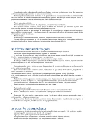 Amarfanhado pelos golpes da enfermidade, aprofunda a mente nas cogitações em torno das causas dos
sofrimentos e dirige os pensamentos no rumo do amor opérante.
Sob a conjuntura da dificuldade financeira, ou do aparente fracasso social, ou da solidão, ou experimentando
os cravos fincados de outras dores morais no cerne da alma, procura descobrir que toda e qualquer aflição, é
processo de cobrança que chega ao tribunal da consciência, impondo reparação.
*
Nunca te consideres infeliz.
Infelicidade é o desconhecimento da justiça divina, com permanência na rebeldia...
Nas injunções difíceis o espírito cresce, porque se libera dos problemas que amealhou e pediu para
solucioná-los, mediante as técnicas dolorosas da recuperação moral...
A ignorância, porém, no seu processo de aliciar mento de vítimas inermes, conduz muitas criaturas que
parecem felizes, em pleno triunfo — desfilando no carro do prazer e exibindo a força da insensatez, quando não da
arbitrariedade â, e não são ditosas...
Não as invejes.
Já trilhaste por caminhos semelhantes, equívocos, e agora recomeças em condição diferente.
Na celeridade com que passam, na vida, as manifestações orgânicas libertar-te-ão, com rapidez, das dores e
opressões, bendizendo as láureas que lograste, no testemunho das conjunturas difíceis.
33 TESTEMUNHOS E PROVAÇÕES
Não recalcitres ao aguilhão das dores, no desiderato de enobrecimento a que te dedicas.
Os que não sofrem os aguerridos combates, dormem na inutilidade.
A tarefa que desempenhas, por mais insignificante que pareça, porque enobrecida e cristã, incomoda aos
frívolos e aos atormentados, provocando ira nuns e inveja noutros.
Contenta-te com o prazer de desincumbir-te do dever que te cumpre atender.
É certo que conduzes imperfeições e que outros são melhores dotados do que tu. Todavia, enquanto estes não
se resolvem pela ação do bem, nas tarefas pequenas, realiza-as tu.
*
Se coxeias e andas, assim é melhor do que se fosses portador de membros perfeitos, que se paralisassem pela
crítica ácida ou na ociosidade.
Se te taxam de louco e tua conduta é correta, bendize mais do que se foras douto e lúcido, mergulhando a
mente nos vapores da “hora vazia”.
Se a mensagem cristã te fascina e produzes nas leiras da solidariedade humana, és mais feliz do que
se te encontrasses com a mente cultivada, investigando ainda a imortalidade, que, afinal, já aceitas com ardor e
confiança.
Se defrontas antipatias, porque te encontras em ação, vives alegrias maiores, do que se estivesses requestado
e considerado, no trono do orgulho vão, vencido pela transitoriedade dos que se adoram reciprocamente.
Se deparas inimizades, enquanto amas, isto te é mais favorável do que amado, conquanto odiando...
Jamais te escuses ao compromisso que assumiste para com a Vida.
*
Testemunhos e provações!
Não há quem, produzindo no bem, não suscite desagrado ostensivo e chocante animosidade.
Honra o trabalho que te vitaliza e não cedas campo à perseguição acintosa ou dissimulada.
♦
Jesus, cuja vida entre nós foi o mais sublime poema vivo de amor, não se reservou ser exceção. Amou e
sofreu, auxiliou e sofreu, perdoou e sofreu...
Jamais, porém, desistiu ou desanimou, por isso mesmo demonstrando a excelência da sua origem e a
qualidade das suas conquistas, “Modelo e Guia”, até hoje, para todos nós.
34 QUESTÃO DE EMERGÊNCIA
A pessoa que te pàrecia de suma importância, na área da afetividade, sem a qual, a vida perderia o sentido;
a jóia pela qual te empenhaste com denodo pelo conseguir;
a posição social que te significava razão primatial da luta;
a viagem de férias que te representava um triunfo, incitando-te a um empenho hercúleo;
a casa confortável que desejavas e por cuja conquista laboraste até a exaustão;
 