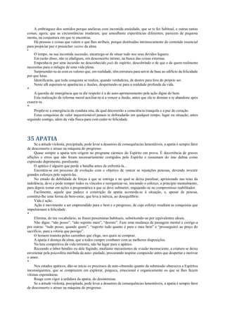 A embriaguez dos sentidos porque anelavas com incontida ansiedade, que se te fez habitual, e outras tantas
coisas, agora, que as circunstâncias mudaram, que amealhaste experiências diferentes, parecem de pequena
monta, na conjuntura em que te encontras.
Há pessoas e coisas que valem o que lhes atribuis, porque destituídas intrinsecamente do conteúdo essencial
para propiciar paz e preencher vazios da alma.
*
O tempo, na sua incontida sucessão, encarrega-se de situar tudo nos seus devidos lugares.
Em razão disso, não te afadigues, em desconcerto íntimo, na busca das coisas externas.
Empenha-te por uma incursão no desconhecido país do espírito, descobrindo o de que e de quem realmente
necessitas para o milagre de uma vida plena.
Surpreender-te-ás com os valores que, em realidade, têm estrutura para servir de base ao edifício da felicidade
por que lutas.
Identificarás, que toda conquista se realiza, quando verdadeira, de dentro para fora do próprio ser.
Neste afã superam-se aparências e ilusões, despertando-se para a realidade profunda da vida.
*
A questão de emergência que te diz respeito é a do auto-aprimoramento pela ação digna do bem.
Esta realização da reforma moral auxiliar-te-á a vencer a ilusão, antes que ela te domine e te abandone após
exaurir-te.
*
Propõe-te a emergência da conduta reta, da qual decorrerão a consciência tranquila e a paz do coração.
Estas conquistas de valor inquestionável jamais te defraudarão em qualquer tempo, lugar ou situação, antes
seguindo contigo, além da vida física para com ceder-te felicidade.
35 APATIA
Se a atitude violenta, precipitada, pode levar a desastres de consequências lamentáveis, a apatia é sempre fator
de desconserto e atraso na máquina do progresso.
Quase sempre a apatia tem origem no programa cármico do Espírito em prova. É decorrência de graves
aflições e erros que não foram necessariamente corrigidos pelo Espírito e ressumam do imo dalma como
expressão deprimente, paralisante.
O apático é alguém que perde a batalha antes de enfrentá-la...
Encontra-se em processo de evolução com o objetivo de vencer as injunções penosas, devendo investir
grandes esforços pelo superá-las.
No estado de debilidade de forças á que se entrega e no qual se deixa paralisar, aprisionado nas teias da
indolência, deve e pode romper todos os vínculos e reorganizar-se, iniciando o esforço, a princípio mentalmente,
para depois tomar em ações a programática a que se deve submeter, engajando-se no compromisso reabilitador.
Facilmente, aquele que padece a constrição da apatia acomoda-se à situação, e, apesar de penosa,
constitui-lhe uma forma de bem-estar, que leva à inércia, ao desequilíbrio.
Vida é ação.
Ação é movimento a ser empreendido para o bem e o progresso, de cujo esforço resultam as conquistas que
impulsionam à felicidade.
*
Elimina, do teu vocabulário, as frases pessimistas habituais, substituindo-as por equivalentes ideais.
Não digas: “não posso”, “não suporto mais”, “desisto”. Faze uma mudança de paisagem mental e corrige-a
por outras: “tudo posso, quando quero”, “suporto tudo quanto é para o meu bem” e “prosseguirei ao preço do
sacrifício, para a vitória que persigo”.
O homem transita pelos caminhos que elege, nos quais se compraz.
A apatia é doença da alma, que a todos cumpre combater com as melhores disposições.
Na luta competitiva da vida terrestre, não há lugar para o apático.
Receando o labor bendito ou dele fugindo, mediante mecanismos de evasão inconsciente, a criatura se deixa
envenenar pela psicosfera mórbida da auto- piedade, procurando inspirar compaixão antes que despertar e motivar
o amor.
*
Nos estados apáticos, dão-se início os processos de auto-obsessão quanto da submissão obsessiva a Espíritos
inconsequentes, que se comprazem em explorar, psíquica, emocional e organicamente os que se lhes fazem
vítimas espontâneas.
Reage com vigor à urdidura da apatia, do desinteresse.
Se a atitude violenta, precipitada, pode levar a desastres de consequências lamentáveis, a apatia é sempre fator
de desconserto e atraso na máquina do progresso.
 