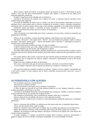 Quase sempre a apatia tem origem no programa cármico do Espírito em prova. É decorrência de graves
aflições e erros que não foram necessariamente corrigidos pelo Espírito e ressumam do imo dalma como
expressão deprimente, paralisante.
O apático é alguém que perde a batalha antes de enfrentá-la...
Encontra-se em processo de evolução com o objetivo de vencer as injunções penosas, devendo investir
grandes esforços pelo superá-las.
No estado de debilidade de forças á que se entrega e no qual se deixa paralisar, aprisionado nas teias da
indolência, deve e pode romper todos os vínculos e reorganizar-se, iniciando o esforço, a princípio mentalmente,
para depois tomar em ações a progra- mática a que se deve submeter, engajando-se no compromisso reabilitador.
Facilmente, aquele que padece a constrição da apatia acomoda-se à situação, e, apesar de penosa,
constitui-lhe uma forma de bem-estar, que leva à inércia, ao desequilíbrio.
Vida é ação.
Ação é movimento a ser empreendido para o bem e o progresso, de cujo esforço resultam as conquistas que
impulsionam à felicidade.
*
Elimina, do teu vocabulário, as frases pessimistas habituais, substituindo-as por equivalentes ideais.
Não digas: “não posso”, “não suporto mais”, “desisto”. Faze uma mudança de paisagem mental e corrige-a
por outras: “tudo posso, quando quero”, “suporto tudo quanto é para o meu bem” e “prosseguirei ao preço do
sacrifício, para a vitória que persigo”.
O homem transita pelos caminhos que elege, nos quais se compraz.
A apatia é doença da alma, que a todos cumpre combater com as melhores disposições.
Na luta competitiva da vida terrestre, não há lugar para ó apático.
Receando o labor bendito ou dele fugindo, mediante mecanismos de evasão inconsciente, a criatura se deixa
envenenar pela psicosfera mórbida da auto- piedade, procurando inspirar compaixão antes que despertar e motivar
o amor.
*
Nos estados apáticos, dão-se início os processos de auto-obsessão quanto da submissão obsessiva a Espíritos
inconsequentes, que se comprazem em explorar, psíquica, emocional e organicamente os que se lhes fazem
vítimas espontâneas.
Reage com vigor à urdidura da apatia, do desinteresse.
Ora e vence o adversário sutil, que em ti procura alojamento, utilizando-se de justificativas falsas.
A lei do trabalho é impositivo das leis naturais que promovem o progresso e fomentam a vida.
*
Não é por outra razão que a tradição evangélica nos informa: “Ajuda-te e 6 céu te ajudará”, conclamando-nos
à luta contra a apatia e os seus sequazes, que se fazem conhecidos comodesencanto, depressão, cansaço e
equivalentes.
36 PERSEVENÇA COM ALEGRIA
Não te detenhas nunca ante o desafio do bem.
Jamais percas a confiança em Deus.
Nunca te entristeçam as provações, nem te aturdam os testemunhos.
O filete de água que procede de uma fonte poderosa destina-se ao mar. Suplanta obstáculos, contorna
acidentes geográficos, porém logra o seu fanal.
Vida física é oportunidade abençoada, instrumentalidade para o progresso. Também é masmorra transitória
de que te libertarás um dia se te promoveres às alturas do bem.
Não examines as questiúnculas, nem os problemas do caminho, senão para os solucionar.
Quem se abate sob um céu nublado não merece a noite salpicada de estrelas.
Fadado ao infinito, o Espírito nasce e renasce no corpo para progredir, adquirindo experiências e modelando
santificação.
*
Ouves a vozeria que fala de júbilos e te entristeces por não estares entre eles, os enganados algaraviantes.
Talvez, eles não estejam felizes, senão excitados.
Deténs-te a examinar os que exibem paz e te afliges, face aos conflitos que espocam no teu mundo íntimo.
Quiçá, não estejam em harmonia, senão anestesiados pelos vapores da ilusão, aqueles que se exibem.
Mantém a tua confiança no ideal que abraças e não meças as vitórias do teu espírito com a fita métrica dos
triunfos terrestres transitórios.
O cristão verdadeiro, e o espírita, em particular, triunfam sobre si mesmos, vencem-se, interiormente, e
galgam os degraus do êxito ao lobrigar as paisagens mergulhadas no sol da imortalidade em triunfo.
*
 