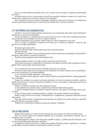 Jesus, na entrada triunfal em Jerusalém, não era um vencedor nem um vencido. Era alguém incompreendido
pela massa.
Colocado, porém, na cruz, a massa acreditava que Ele havia perdido a batalha, no entanto, era o vencedor em
triunfo sobre os enganos que a massa lhe oferecera e Ele desdenhara.
Não te esqueças: dor e prova, renúncia e abnegação constituem as marcas do Cristo Jesus a se insculpirem na
tua alma, quais estrelas luminescentes no velário da noite, falando de sol e de belezas imortais.
37 ESTÍMULOS INDIRETOS
Enfrenta o vírus da má vontade mediante a ação positiva, sem consideração maior pelos fatores perturbantes
daqueles que se encontram contaminados.
Arrosta, jovialmente, as consequências da tua decisão feliz de servir ao bem, não concedendo entrevistas,
nem justificações da tua atividade aos ociosos e sempre conflitados.
Imprime tranquilidade nas tuas tarefas, embora soprem os ventos da dissensão em tua volta.
Cerra os ouvidos à maledicência contumaz dos frívolos, que a utilizam por despeito e inveja dos que
promovem a atividade dignificadora.
*
Há sempre quem esteja contra.
Inclusive, defrontarás pelo caminho aqueles que estão contra eles mesmos.
Não lhes dês tento.
Os insensatos, que sempre se fazem presença perniciosa, fáceis instrumentos da bajulação ou da guerrilha de
bastidores, estão enfermos e insistem por ignorá-lo.
Propõe-te ao prosseguimento da tua transformação moral.
*
Ninguém prejudica outrem, se este não se detiver na faixa da sintonia perversa.
Todo aquele que promove o desequilíbrio, estimulando a luta inglória, acumula nimbos tempestuosos sobre a
própria cabeça, prenunciando desastres para depois.
*
Tem a coragem de estar com eles; não te infestando, porém, das suas mazelas.
Por todos os meios supre-te de valor, para que não te desanimes no contato constante com tais companheiros
porta-vozes do infortúnio e da irresponsabilidade.
A tua é a tarefa de espalhar esperanças e valores de paz.
Todos reencarnam-se para progredir, ressarcir delitos, libertar-se das paixões inferiores. Estão programados
para a felicidade...
Estagiar no comodismo ou avançar com decisão; permanecer no desvio ou retomar ao caminho; insistir na
desídia ou removê-la de si mesmo; estacionar no trabalho ou crescer com decisão é compromisso pessoal, que
cada qual deve atender.
Realiza o teu mister com alegria, por mais inexpressivo pareça.
A usina grandiosa tem pequenas peças e implementos que lhe respondem pela segurança.
A represa formidanda repousa no trabalho do operário modesto, tanto quanto no da equipe técnica que a
concebeu.
Os que, de alguma forma, intentam perturbar-te o trabalho, são estímulos indiretos à tua dedicação.
Porfia e avança, embora a má vontade, o desentendimento, o amálgama das : pequenezes espirituais dos que
estão contigo. •'
Hoje, que percebes melhor, compreendes que já transitaste por aquelas ínvias sendas, desde que, aspirando
por metas mais altas, avançaste, lutando.
Também eles se libertarão da conjuntura na qual, por enquanto, se debatem.
38 O MELHOR
Quando menos esperas, és visitado por fatores atordoantes, que te deixam sem saber que atitude tomar.
Sem aviso prévio, deparas com situações afligentes que te inquietam, oferecendo-te frustração, face às
condições de que se revestem.
De maneira agressiva, chega-te a dor do próximo, pedindo-te arrimo, e, colhido pela rude solicitação, vês-te
em clima de dificuldade para equacionar o problema.
O aturdimento das pessoas alcança-te, violento, apresentando solicitações gritantes, agredindo-te, e constatas
as dificuldades socorristas mediante as quais poderias auxiliar com acerto.
 