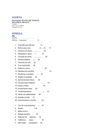 ALERTA
Pelo Espírito JOANNA DE ÂNGELIS
DIVALDO P. FRANCO
l.a
edição
Do l.° ao 15.° milheiro
Copyright 1981 by
SÚMULA
Pág.
Alerta . .. . . . . . . . . . . . . . . . . .
Alerta — Emmanuel . . . . . . . 13
1. O perdão das ofensas 15
2. Morrer para viver m ... • S - 17
3. Sempre com Deus ................... 20
4. Obsessão e Jesus .......* 23
5. Conceito de irmão .................. 26
6. Almas-problema .i.. 29
7. Técnicas de vida 32
8. Tua cooperação 35
9. Palavra e Jesus 38
10. Gêneses de suicídios ., 41
11. Paciência e caridade ..! 44
12. Desafio à caridade 46
13. Aprimoramento íntimo 49
14. Compromisso fraternal ........ 51
15. Cristo e César 53
16. Investimento nobre 55
17. Tarefa libertadora .i.. 57
18. Hábito da solidariedade 59
19. Posição correta 61
20. Inconformismo e revolta 64
1. Com fé e perseverança • 67
2. Aborto . 1 ™ ■
3. Brilhe tua luz . . .
4. Reação pacífica • 76
5. Palavras de estímulo 79
6. Violência e Jesus 81
7. Nem todos consolados 84
 