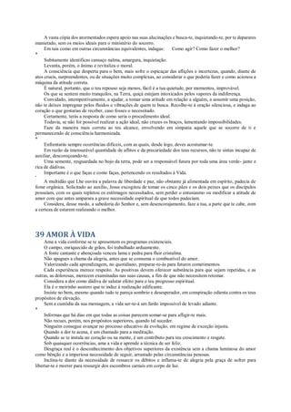 A vasta cópia dos atormentados espera apoio nas suas alucinações e busca-te, inquietando-te, por te deparares
manietado, sem os meios ideais para o ministério do socorro.
Em tais como em outras circunstâncias equivalentes, indagas: Como agir? Como fazer o melhor?
*
Subitamente identificas cansaço nalma, amargura, inquietação.
Levanta, porém, o ânimo e revitaliza o moral.
A consciência que desperta para o bem, mais sofre o espicaçar das aflições e incertezas, quando, diante de
atos crueis, surpreendentes, ou de situações muito complexas, ao considerar o que podería fazer e como acionou a
máquina da atitude correta.
É natural, portanto, que o teu repouso seja menos, fácil è a tua quietude, por momentos, improvável.
Os que se sentem muito tranquilos, na Terra, quiçá estejam intoxicados pelos vapores da indiferença.
Convidado, intempestivamente, a ajudar, a tomar uma atitude em relação a alguém, a assumir uma posição,
não te deixes impregnar pelos fluidos e vibrações de quem te busca. Recolhe-te à oração silenciosa, e indaga ao
coração o que gostarias de receber, caso fosses o necessitado.
Certamente, terás a resposta de como seria o procedimento ideal.
Todavia, se não for possível realizar a ação ideal, não cruzes os braços, lamentando impossibilidades.
Faze da maneira mais correta ao teu alcance, envolvendo em simpatia aquele que se socorre de ti e
permanecendo de consciência harmonizada.
*
Enfrentarás sempre ocorrências difíceis, com as quais, desde logo, deves acostumar-te.
Em razão da imensurável quantidade de aflitos e da precariedade dos teus recursos, não te sintas incapaz de
auxiliar, descoroçoando-te.
Uma semente, resguardada no bojo da terra, pode ser a responsável futura por toda uma área verde- jante e
rica de dádivas.
Importante é o que faças e como faças, pertencendo os resultados à Vida.
*
A multidão que Lhe ouvira a palavra de liberdade e paz, não obstante já alimentada em espírito, padecia de
fome orgânica. Solicitado ao auxílio, Jesus excogitou de tomar os cinco pães e os dois peixes que os discípulos
possuíam, com os quais repletou os estômagos necessitados, sem perder o entusiasmo ou modificar a atitude de
amor com que antes amparara a grave necessidade espiritual de que todos padeciam.
Considera, desse modo, a sabedoria do Senhor e, sem desencorajamento, faze a tua, a parte que te cabe, zom
a certeza de estarem realizando o melhor.
39 AMOR À VIDA
Ama a vida conforme se te apresentem os programas existenciais.
O campo, enriquecido de grãos, foi trabalhado arduamente.
A fonte cantante e abençoada venceu lama e pedra para fluir cristalina.
Não apagues a chama da alegria, antes que se consuma o combustível do amor.
Valorizando cada aprendizagem, no quotidiano, preparar-te-ás para futuros cometimentos.
Cada experiência merece respeito. As positivas devem oferecer substância para que sejam repetidas, e as
outras, as dolorosas, merecem examinadas nas suas causas, a fim de que não necessitem retomar.
Considera a dor como dádiva de salutar efeito para o teu progresso espiritual.
Ela é o meirinho austero que te induz à realização edificante.
Insiste no bem, mesmo quando tudo te pareça sombrio e desesperador, em conspiração odienta contra os teus
propósitos de elevação.
Sem a custódia da sua mensagem, a vida ser-te-á um fardo impossível de levado adiante.
*
Informas que há dias em que todas as coisas parecem somar-se para afligir-te mais.
Não recues, porém, nos propósitos superiores, quando tal suceder.
Ninguém consegue avançar no processo educativo da evolução, em regime de exceção injusta.
Quando a dor te acena, é um chamado para a meditação.
Quando se te instala no coração ou na mente, é um contributo para teu crescimento e resgate.
Sob quaisquer ocorrências, ama a vida e aprende a técnica de ser feliz.
Desgraça real é o desconhecimento dos objetivos superiores da existência sem a chama luminosa do amor
como bênção e a imperiosa necessidade de seguir, arrastado pelas circunstâncias penosas.
Inclina-te diante da necessidade de ressarcir os débitos e inflama-te de alegria pela graça de sofrer para
libertar-te e morrer para ressurgir dos escombros carnais em corpo de luz.
 