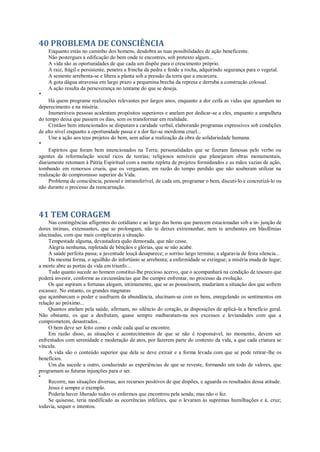 40 PROBLEMA DE CONSCIÊNCIA
Enquanto estás no caminho dos homens, desdobra as tuas possibilidades de ação beneficente.
Não postergues a edificação do bem onde te encontres, sob pretexto algum...
A vida são as oportunidades de que cada um dispõe para o crescimento próprio.
A raiz, frágil e persistente, penetra a frincha da pedra e fende a rocha, adquirindo segurança para o vegetal.
A semente arrebenta-se e libera a planta sob a pressão da terra que a encarcera.
A gota dágua atravessa em largo prazo a pequenina brecha da represa e derruba a construção colossal.
A ação resulta da perseverança no tentame do que se deseja.
*
Há quem programe realizações relevantes por largos anos, enquanto a dor ceifa as vidas que aguardam no
deperecimento e na miséria.
Inumeráveis pessoas acalentam propósitos superiores e anelam por dedicar-se a eles, enquanto a ampulheta
do tempo deixa que passem os dias, sem os transformar em realidade.
Cristãos bem intencionados se disputam a caridade verbal, elaborando programas expressivos sob condições
de alto nível enquanto a oportunidade passa e a dor faz-se mordoma cruel...
Une a ação aos teus projetos do bem, sem adiar a realização da obra de solidariedade humana.
*
Espíritos que foram bem intencionados na Terra; personalidades que se fizeram famosas pelo verbo ou
agentes da reformulação social ricos de teorias; religiosos sensíveis que planejaram obras monumentais,
diariamente retomam à Pátria Espiritual com a mente repleta de projetos formidandos e as mãos vazias de ação,
tombando em remorsos crueis, que os vergastam, em razão do tempo perdido que não souberam utilizar na
realização do compromisso superior da Vida.
Problema de consciência, pessoal e intransferível, de cada um, programar o bem, discuti-lo e concretizá-lo ou
não durante o processo da reencarnação.
41 TEM CORAGEM
Nas contingências afligentes do cotidiano e ao largo das horas que parecem estacionadas sob a in- junção de
dores íntimas, extenuantes, que se prolongam, não te deixes extremunhar, nem te arrebentes em blasfêmias
alucinadas, com que mais complicarás a situação.
Tempestade alguma, devastadora quão demorada, que não cesse.
Alegria nenhuma, repletada de bênçãos e glórias, que se não acabe.
A saúde perfeita passa; a juventude louçã desaparece; o sorriso largo termina; a algaravia de festa silencia...
Da mesma forma, o aguilhão do infortúnio se arrebenta; a enfermidade se extingue; a miséria muda de lugar;
a morte abre as portas da vida em triunfo...
Tudo quanto sucede ao homem constitui-lhe precioso acervo, que o acompanhará na condição de tesouro que
poderá investir, conforme as circunstâncias que lhe cumpre enfrentar, no processo da evolução.
Os que aspiram a fortunas alegam, intimamente, que se as possuíssem, mudariam a situação dos que sofrem
escassez. No entanto, os grandes magnatas
que açambarcam o poder e usufruem da abundância, alucinam-se com os bens, enregelando os sentimentos em
relação ao próximo...
Quantos anelam pela saúde, afirmam, no silêncio do coração, as disposições de aplicá-la a benefício geral.
Não obstante, os que a desfrutam, quase sempre malbaratam-na nos excessos e leviandades com que a
comprometem, desastrados...
O bem deve ser feito como e onde cada qual se encontre.
Em razão disso, as situações e acontecimentos de que se não é responsável, no momento, devem ser
enfrentados com serenidade e moderação de atos, por fazerem parte do contexto da vida, a que cada criatura se
vincula.
A vida são o conteúdo superior que dela se deve extrair e a forma levada com que se pode retirar-lhe os
benefícios.
Um dia sucede a outro, conduzindo as experiências de que se reveste, formando um todo de valores, que
programam as futuras injunções para o ser.
*
Recorre, nas situações diversas, aos recursos positivos de que dispões, e aguarda os resultados dessa atitude.
Jesus é sempre o exemplo.
Podería haver liberado todos os enfermos que encontrou pela senda; mas não o fez.
Se quisesse, teria modificado as ocorrências infelizes, que o levaram às supremas humilhações e à, cruz;
todavia, sequer o intentou.
 