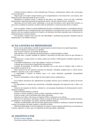 Conferiria fortuna à pobreza, à mole esfaimada que O buscava, continuamente; todavia, não se preocupou
com essa alternativa.
Elegeria para o Seu labor somente homens que O compreendessem e Lhe fossem fieis, sem temores, nem
fraquezas; porém optou pelo grupo de que se cercou.
Modificaria as estruturas sociais e culturais da Sua época; sem embargo, viveu-a em toda a plenitude,
demonstrando a importância primatial da experiência interior e não dos valores externos, transitórios.
Apresentar-se-ia em triunfo social, submetendo o reizete que Lhe decidiu a sorte; apesar disso, facultou- se
viver sob as condições do momento em plena aridez de sentimentos e escassez de amor entre as criaturas...
*
Jesus, no entanto, conhecia as razões fundamentais de todos os problemas humanos e a metodologia lenta da
evolução; identificava que a emulação pela dor é mais significativa e escutada do que a do amor, sempre preterido;
sabia do valor das conquistas superiores do Espírito, em detrimento das falazes aquisições que se deterioram no
túmulo dissociam os tesouros da alma.
Tem, portanto, coragem e faze como Ele, ante dificuldades e. problemas que passarão, armando-te hoje de
esperança para o teu amanhã venturoso.
42 NA LAVOURA DA MEDIUNIDADE
Na lavoura da mediunidade, o trabalho de aprimoramento moral do homem é de capital importância.
Terreno em desprezo, dá vitória à erva daninha.
Solo sem trato é prejuízo na economia da agricultura.
Cada médium revela, na aplicação das forças psíquicas, o estado da própria evolução.
Em razão disso, a grande variedade de médiuns é decorrência da larga faixa moral em que transitam os
homens.
Aprimorem-se o caráter moral e os valores culturais do servidor e defrontaremos resultados superiores, no
serviço mediúnico.
A faculdade medianímicas, como outra qualquer, é neutra, em si mesma.
A direção que se lhe dá torna-a dignificada como perniciosa.
Variando de intensidade, de indivíduo para indivíduo, tem as suas raízes no Espírito, onde se fixam as
necessidades evolutivas do ser.
Inata, desenvolve-se por criteriosos processos de educação e disciplina, dirigidos para os valores morais,
mediante o exercício a que .se deve submeter.
A mediunidade é inerente ao homem como o co- ciente intelectual, aguardando correspondente
aprimoramento.
Possui-se mediunidade ou não se dispõe de mais amplos recursos medianímicos.
*
Se és médium, desatrela-te dos impedimentos de qualquer natureza, que te retenham no pórtico da lavoura
mediúnica.
Se experimentas os sintomas que caracterizam a faculdade abençoada, não tergiverses ante o labor a ser
atendido.
Libera-te das injunções da dúvida e submete-te a um programa disciplinante de aformoseamento moral e
educação mediúnica.
Estuda a Doutrina Espírita e estuda-te.
Exercita a vivência evangélica e pauta as ideias e aspirações na diretriz cristã.
Confia no tempo e não te atormentes pelos efeitos apressados.
Sintoniza com o Bem, a fim de que os Espíritos Nobres se afeiçoem ao teu esforço.
Afervora-te à vida interior, cultivando a reflexão e a prece de modo que te possas abstrair, quando necessário,
da turbulência e da perturbação, sem alarde, mantendo equilíbrio psíquico.
Trabalha, na mediunidade e pelo bem de todos quanto possas, tomando-te medianeiro constante da esperança
e da paz, do otimismo e da saúde a próprio e a benefício de todos.
Defrontarás dificuldades na lavoura mediúnica. Se, porém, venceres aqueles problemas que se encontram em
ti mesmo, superarás os outros, que se te afigurarão de menor gravidade e significado.
43 ANGÚSTIA E PAZ
Previne-te contra a angústia.
Esta tristeza molesta, insidiosa, continua, arrasta- te a estado perturbador.
 