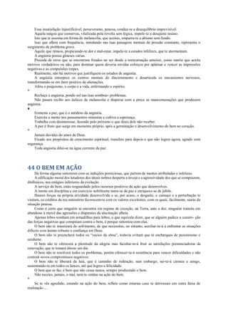 Essa insatisfação injustificável, perseverante, penosa, conduz-te a desequilíbrio imprevisível.
Aquela mágoa que conservas, vitalizada pela revolta sem lógica, impele-te a desajuste insano.
Isto que te assoma em forma de melancolia, que aceitas, empurra-te a abismo sem fundo.
Isso que aflora com frequência, instalando nas tuas paisagens mentais de pressão constante, representa o
surgimento de problema grave.
Aquilo que rémois, propiciando-te dor e mal-estar, impele-te a estados infelizes, que te atormentam.
A angústia possui gêneses várias.
Procede de erros que se encontram fixados no ser desde a reencarnação anterior, como matriz que aceita
motivos verdadeiros ou não, para dominar quem deveria envidar esforços por aplainar e vencer as impressões
negativas e as compulsões torpes.
Realmente, não há motivos que justifiquem os estados de angústia.
A angústia entorpece os centros mentais do discernimento e desarticula os mecanismos nervosos,
transformando-se em fator positivo de alienações.
Afeta o psiquismo, o corpo e a vida, enfermando o espírito.
*
Rechaça a angústia, pondo sol nas tuas sombras- problemas.
Não passes recibo aos áulicos da melancolia e dispersa com a prece as mancomunações que produzem
angústia.
♦
Fomenta a paz, que é o antídoto da angústia.
Exercita a mente nos pensamentos otimistas e cultiva a esperança.
Trabalha com desinteresse, fazendo pelo próximo o que dizes dele não receber.
A paz é fruto que surge em momento próprio, após a germinação e desenvolvimento do bem no coração.
*
Jamais duvides do amor de Deus.
Fixado aos propósitos de crescimento espiritual, transfere para depois o que não logres agora, agindo com
segurança.
Toda angústia dilui-se na água corrente da paz.
44 O BEM EM AÇÃO
De forma alguma sintonizes com as induções perniciosas, que partem de mentes atribuladas e infelizes.
A edificação moral dos lutadores dos ideais nobres desperta a inveja e a agressividade dos que se comprazem,
disfônicos, nos estágios inferiores da evolução.
A serviço do bem, estás resguardado pelos recursos positivos da ação que desenvolves.
A mente em disciplina e em exercício nobilitante nutre-se de paz e enriquece-se de júbilo.
Haures forças na própria atividade desenvolvida e se, por acaso, o desgaste, o cansaço e a perturbação te
visitam, os créditos do teu ministério favorecem-te com os valores excelentes, com os quais, facilmente, sairás da
situação penosa.
Como é certo que ninguém se encontra em regime de exceção, na Terra, ante a dor, ninguém transita em
abandono à mercê das agressões e disparates da alucinação alheia.
Apenas lobos tombam em armadilhas para lobos, o que equivale dizer, que se alguém padece a constri- ção
das forças negativas que conspiram contra o bem, é porque sintoniza com elas.
O bem não te imunizará do sofrimento, de que necessitas, no entanto, auxiliar-te-á a enfrentar as situações
difíceis com ânimo robusto e confiança em Deus.
O bem não te preencherá todos os “vazios da alma”, todavia evitará que tè encharques de pessimismo e
azedume.
O bem não te oferecerá a plenitude da alegria mas facultar-te-á fruir as satisfações prenunciadoras da
renovação, que te tomará ditoso um dia.
O bem não te resolverá todos os problemas, porém oferecer-te-á resistência para vencer dificuldades e não
contrair novos compromissos negativos.
O bem não te liberará da luta, que é caminho de redenção, sem embargo, ser-te-á cireneu e amigo,
sustentando-te em todos os lances, até que logres a felicidade.
O bem que se faz, é bem que não cessa nunca, sempre produzindo o bem.
Não receies, jamais, o mal, nem te omitas na ação do bem.
*
Se te vês agredido, estando na ação do bem, reflete como estarias caso te detivesses em outra faixa de
realização....
 