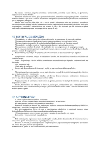 Se amando e servindo, despertas antipatias e animosidades, considera o que sofrerias, se, porventura,
engrossasses as fileiras do ódio...
Se lutando pela reforma íntima, pelo aprimoramento moral, ainda vais atingido pelos petardos violentos da
maldade, examina o que serias e como te encontrarias, se respirasses o clima da alienação em que se encontram os
que te objurgam e perseguem.
Mesmo Jesus, que não tinha culpa e é a “luz do mundo”, não passou entre nós incólume à agressão de
encarnados e desencarnados infelizes que O ameaçaram em vãs tentativas de atemorizá-lo, os últimos inspirando
os primeiros a crucificá-lO, esquecidos de que a morte é vida, e foi morrendo que Ele retomou em plena
madrugada radiosa de esperança, para nunca mais se apartar de nós.
45 FESTIVAL DE BÊNÇÃOS
Não desdenhes os valores inapreciáveis do serviço cristão, no teu processo de renovação espiritual.
Não desconsideres a contribuição ao sofrimento, na programática do teu crescimento íntimo.
Não subestimes os testemunhos da renúncia e da humildade, no esforço de libertação pessoal.
Não desdenhes as ciladas morais na vilegiatura carnal, durante a aprendizagem espírita.
Não desprezes o contributo do estudo e da meditação, face aos compromissos da tua própria evolução.
Não te escuses ao trabalho, por mais insignificante ou mais expressivo, que te constitui desafio à comodidade,
perante a escalada do teu progresso.
Não te infirmes, na condição de aprendiz, colocado como estás no processo de educação espiritual.
*
Comprometido com a vida, estagias no educandário terrestre, sob disciplinas necessárias ao crescimento e à
conquista da paz.
Atado à retaguarda por vínculos infelizes, experimentas as constrições de que dependes, embora anelando por
libertação.
Age, enquanto é hoje.
Ajuda, além do teu limite.
Cresce, pelo desprendimento de ti mesmo e auxilia os que te retêm no dédalo das aflições.
*
Não marchas a sós, sem companhias com as quais sintonizas em razão do pretérito, tanto quanto dos objetivos
que te fascinam a mente e o sentimento.
Eleva o padrão das tuas aspirações e trabalha o solo dos teus desejos, semeando a luz do amor, a fim de que o
amor te responda com paz por cada lance de sacrifício e luta.
*
Vigia as nascentes do sentimento e não te canses de aprender, ensinar e viver a lição do otimismo que ressuma
da palavra do Senhor.
Um dia, bendirás todo este esforço e, ao praticá-lo, desde agora, compreenderás que a verdadeira felicidade
nasce como uma suave claridade estelar que atinge a plenitude e absorve toda a sombra e tristeza, num festival de
bênçãos para o Espírito.
46 ALTERNATIVAS
A vida se expressa através de várias alternativas.
Seja qual for o teu comportamento, enfrentarás a alternativa do sofrimento.
Por mais procures evadir-te, não jornadearás imune à dor.
Fenômeno biológico de desgaste dos implementos orgânicos encontra-se ínsita na aparelhagem fisiológica,
obedecendo à programática para a qual foi elaborada.
Fora dos equipamentos físicos, eis que as manifestações psicológicas e emocionais também geram
destrambelhos e aflições, que se incorporam à paisagem da humana agonia.
Além destas, surgem as dores morais, lancinantes e agudas, de que ninguém está imune.
Dor, porém, é processo normal, enquadrado na
vida.
Ei-la em toda parte, expressando-se em manifestações variadas, dentro das dimensões do processo evolutivo,
sendo maior quanto mais delicadas são as percepções do ser...
Evolvido ou atrasado, o homem padece-lhe sempre a injunção; e porque se expressa na própria realidade do
ser, resulta das ações pessoais que se praticam,
numa existência, gênese de inevitáveis manifestações aflitivas noutra.
 