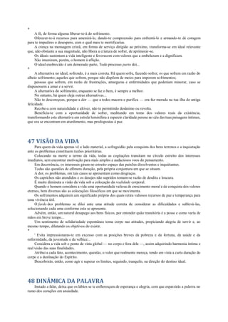 *
A fé, de forma alguma liberar-te-á do sofrimento.
Oferecer-te-á recursos para amenizá-lo, dando-te compreensão para enfrentá-lo e armando-te de coragem
para te impedires o desespero, com o qual mais te mortificarias.
A crença na mensagem cristã, em forma de serviço dirigido ao próximo, transforma-se em ideal relevante
que, não obstante a sua magnitude, não libera a criatura de sofrer, de aprimorar-se.
Os ideais sustentam a vida inteligente e favorecem com valores que a embelezam e a dignificam.
Não imunizam, porém, o homem à aflição.
O ideal enobrecido é um demorado parto, Todo processo parto dói...
*
A alternativa no ideal, sofrendo, é a mais correta. Há quem sofre, fazendo sofrer; os que sofrem em razão do
alheio sofrimento; aqueles que sofrem, porque não dispõem de meios para imporem sofrimentos;
pessoas que sofrem, em razão de frustrações, amarguras e enfermidades que poderiam minorar, caso se
dispusessem a amar e a servir.
A alternativa do sofrimento, enquanto se faz o bem, é sempre a melhor.
No entanto, há quem eleja outras alternativas...
Não te descoroçoes, porque a dor — que a todos macera e purifica — ora faz morada na tua ilha de antiga
felicidade.
Recebe-a com naturalidade e altivez, não te permitindo desânimo ou revolta.
Beneficia-te com a oportunidade de sofrer, meditando em tomo dos valores reais da existência,
transformando esta alternativa em estrela luminífera a esparzir claridade perene no céu das tuas paisagens íntimas,
que ora se encontram em aturdimento, mas predispostas à paz.
47 VISÃO DA VIDA
Para quem da vida apenas vê o lado material, a sofreguidão pela conquista dos bens terrenos e a inquietação
ante os problemas constituem razões prioritárias.
Colocando na morte o termo da vida, todas as cogitações transitam no círculo estreito dos interesses
imediatos, sem encontrar motivação para mais amplos e audaciosos voos do pensamento.
Em decorrência, os interesses giram no estreito espaço das paixões dissolventes e inquiétantes.
Todas são questões de efêmera duração, pela própria conjuntura em que se situam.
A dor, os problemas, em tais casos se apresentam como desgraças.
Os caprichos não atendidos e os desejos não supridos tomam-se razão de desdita e loucura.
É muito diminuta a visão da vida sob a colocação da realidade corporal.
Quando o homem considera a vida uma oportunidade valiosa de crescimento moral e de conquista dos valores
eternos, bem diversas são as colocações filosóficas em que se movimenta.
Os sofrimentos adquirem um significado próprio dos quais retira valiosos recursos de paz e temperança para
uma vivência útil.
O fardo dos problemas se dilui ante uma atitude correta de considerar as dificuldades e sublevá-las,
solucionando cada uma conforme esta se apresente.
Advém, então, um natural desapego aos bens físicos, por entender quão transitória é a posse e como varia de
mãos em breve tempo...
Um sentimento de solidariedade espontânea toma corpo nas atitudes, propiciando alegria de servir e, ao
mesmo tempo, dilatando os objetivos do existir.
*
' Evita impressionares-te em excesso com as posições breves da pobreza e da fortuna, da saúde e da
enfermidade, da juventude e da velhice...
Considera a vida sob o ponto de vista global — no corpo e fora dele —, assim adquirindo harmonia íntima e
real visão das suas finalidades.
Atribui a cada fato, acontecimento, questão, o valor que realmente mereça, tendo em vista a curta duração do
corpo e a destinação do Espírito.
Descobrirás, então, como agir e superar os limites, seguindo, tranquilo, na direção do destino ideal.
48 DINÂMICA DA PALAVRA
Instado a falar, deixa que os lábios se te enfloresçam de esperança e alegria, com que esparzirás a palavra no
rumo dos corações em ansiedade.
 