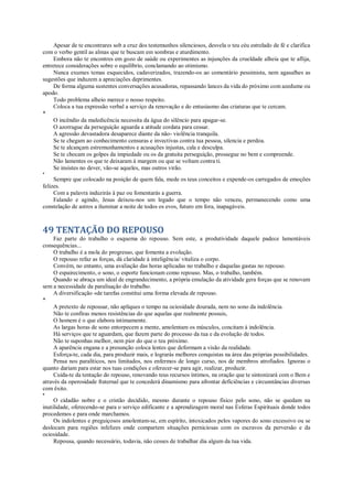 Apesar de te encontrares sob a cruz dos testemunhos silenciosos, desvela o teu céu estrelado de fé e clarifica
com o verbo gentil as almas que te buscam em sombras e aturdimento.
Embora não te encontres em gozo de saúde ou experimentes as injunções da crueldade alheia que te aflija,
entretece considerações sobre o equilíbrio, conclamando ao otimismo.
Nunca exumes temas esquecidos, cadaverizados, trazendo-os ao comentário pessimista, nem agasalhes as
sugestões que induzem a apreciações deprimentes.
De forma alguma sustentes conversações acusadoras, repassando lances da vida do próximo com azedume ou
apodo.
Todo problema alheio merece o nosso respeito.
Coloca a tua expressão verbal a serviço da renovação e do entusiasmo das criaturas que te cercam.
*
O incêndio da maledicência necessita da água do silêncio para apagar-se.
O azorrague da perseguição aguarda a atitude cordata para cessar.
A agressão devastadora desaparece diante da não- violência tranquila.
Se te chegam ao conhecimento censuras e invectivas contra tua pessoa, silencia e perdoa.
Se te alcançam estremunhamentos e acusações injustas, cala e desculpa.
Se te chocam os golpes da impiedade ou os da gratuita perseguição, prossegue no bem e compreende.
Não lamentes os que te deixaram à margem ou que se voltam contra ti.
Se insistes no dever, vão-se aqueles, mas outros virão.
*
Sempre que colocado na posição de quem fala, mede os teus conceitos e expende-os carregados de emoções
felizes.
Com a palavra induzirás à paz ou fomentarás a guerra.
Falando e agindo, Jesus deixou-nos um legado que o tempo não venceu, permanecendo como uma
constelação de astros a iluminar a noite de todos os evos, futuro em fora, inapagáveis.
49 TENTAÇÃO DO REPOUSO
Faz parte do trabalho o esquema do repouso. Sem este, a produtividade daquele padece lamentáveis
consequências...
O trabalho é a mola do progresso, que fomenta a evolução.
O repouso refaz as forças, dá claridade à inteligência/ vitaliza o corpo.
Convém, no entanto, uma avaliação das horas aplicadas no trabalho e daquelas gastas no repouso.
O espairecimento, o sono, o esporte funcionam como repouso. Mas, o trabalho, também.
Quando se abraça um ideal de engrandecimento, a própria emulação da atividade gera forças que se renovam
sem a necessidade da paralisação do trabalho.
A diversificação «de tarefas constitui uma forma elevada de repouso.
*
A pretexto de repousar, não apliques o tempo na ociosidade dourada, nem no sono da indolência.
Não te confiras menos resistências do que aquelas que realmente possuis,
O homem é o que elabora intimamente.
As largas horas de sono entorpecem a mente, amolentam os músculos, concitam à indolência.
Há serviços que te aguardam, que fazem parte do processo da tua e da evolução de todos.
Não te suponhas melhor, nem pior do que o teu próximo.
A aparência engana e a presunção coloca lentes que deformam a visão da realidade.
Esforça-te, cada dia, para produzir mais, e lograrás melhores conquistas na área das próprias possibilidades.
Pensa nos paralíticos, nos limitados, nos enfermos de longo curso, nos de membros atrofiados. Ignoras o
quanto dariam para estar nos tuas condições e oferecer-se para agir, realizar, produzir.
Cuida-te da tentação do repouso, renovando teus recursos íntimos, na oração que te sintonizará com o Bem e
através da operosidade fraternal que te concederá dinamismo para afrontar deficiências e circunstâncias diversas
com êxito.
*
O cidadão nobre e o cristão decidido, mesmo durante o repouso físico pelo sono, não se quedam na
inutilidade, oferecendo-se para o serviço edificante e a aprendizagem moral nas Esferas Espirituais donde todos
procedemos e para onde marchamos.
Os indolentes e preguiçosos amolentam-se, em espírito, intoxicados pelos vapores do sono excessivo ou se
deslocam para regiões infelizes onde compartem situações perniciosas com os escravos da perversão e da
ociosidade.
Repousa, quando necessário, todavia, não cesses de trabalhar dia algum da tua vida.
 