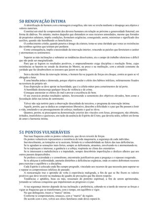 50 RENOVAÇÃO ÍNTIMA
A identificação do homem com a mensagem evangélica, não raro se revela mediante o desapego aos objetos e
valores materiais.
Constitui um sinal de compreensão dos deveres humanos em relação ao próximo a generosidade fraternal, em
forma de dádivas. No entanto, muitos daqueles que distendem os seus recursos amoedados, mesmo que forrados
de propósitos salutares, impõe condições, formulam exigências, conseguindo, assim, minimizar o significado dos
auxílios, quando não humilhando os beneficiários.
O conhecimento cristão, quando penetra o âmago da criatura, toma-se uma claridade que vence as resistências
das sombras egoístas que teimam por perdurar.
Como consequência, impõe a necessidade da renovação interior, vencendo as paixões que ferreteiam o caráter
e atormentam os sentimentos.
*
Superar as más inclinações e submeter as tendências dissolventes, eis o campo de trabalho silencioso e difícil
que não pode ser marginalizado.
Para que se logrem os resultados positivos, o empreendimento exige disciplina e resolução firme, cujas
resistências se haurem no estudo da doutrina do Mestre, na prece e na meditação, com a atitude constante da
caridade que faz desabrochem os tesouros que jazem no espírito.
*
Sem a decisão firme da renovação íntima, o homem faz-se joguete de forças em choque, contra as quais se vê
obrigado a lutar.
Ë uma batalha árdua e demorada, porque objetiva anular o efeito dos hábitos infelizes, milenarmente fixados
na tessitura do próprio sér.
Essa disposição se deve apoiar na humildade, que é a célula-máter para cometimentos de tal porte.
A humildade desencoraja qualquer força de violência e de crime.
Consegue anestesiar os efeitos do mal e provar a excelência do bem.
O seu exercício produz resultados opimos, favorecendo a sementeira dos objetivos elevados, bem como a
fecundação deles nas terras do sentimento.
*
Talvez não seja notório para a observação descuidada de terceiros, o programa da renovação íntima.
Aquele, porém, que se dedica ao compromisso liberativo, descobre a felicidade e a paz que lhe passam a lenir
a vida, emulando-o ao prosseguimento do esforço, mediante o qual se eleva.
Quantos, porém, se preocupam na demonstração exterior dos vínculos com Jesus, prosseguem, não obstante,
irritados, insatisfeitos e queixosos, em razão da ausência do Espírito do Cristo, que deveria neles, refletir em forma
de amor e harmonia íntima.
51 PONTOS VULNERÁVEIS
Nas tuas fraquezas estão os pontos vulneráveis, que deves revestir de forças.
Os pontos vulneráveis representam a resistência de toda maquinaria, a segurança de cada indivíduo.
Inevitavelmente, as tentações se te acercam, ferindo-te a vulnerabilidade no fulcro das tuas deficiências.
Se te agradam as sensações mais fortes, sempre as defrontarás, atraentes, envolvendo-te e atormentando-te.
Se te espicaçam o interesse, a ganância e a cobiça, respirarás no clima dos onzenários.
Se te interessam a maledicência e a impiedade, sempre descobrirás imperfeições e deslizes alheios que aos
outros passam despercebidos.
Se preferes a ociosidade e o comodismo, encontrarás justificativas para a preguiça e o repouso exagerado.
Se te afeiçoas à enfermidade, anotarás distúrbios e deficiências orgânicas, onde os outros defrontam recursos
para exercitar o equilíbrio e a disciplina.
Cada Espírito é colocado onde lhe cumpre progredir, vinculado aos recursos de que necessita para superar-se
e reparar os compromissos infelizes do passado.
A reencarnação traz o aprendiz de volta à experiência malograda, a fim de que se lhe fixem os valores
positivos que deve investir na mudança do quadro de provações que lhe dizem respeito.
Tendências e aptidões, boas ou más, ressumam dò pretérito espiritual, a fim de serem aprimoradas,
tornando-se valiosas conquistas que impulsionam ao progresso e à paz.
*
A tua segurança interior depende da tua inclinação e preferência, cabendo-te a tarefa de renovar as forças e
vigiar as fraquezas que se transformam, com o tempo, em equilíbrio e vigor.
No que delinquiste, trazes a “marca” íntima.
Conforme te comprometeste, renasces, com a “matriz” de registo.
De acordo com o erro, volves aos sítios familiares onde deves repará-lo.
 