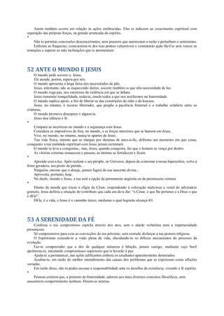 Assim também ocorre em relação às ações enobrecidas. Elas te induzem ao crescimento espiritual com
superação das próprias forças, na grande arrancada do espírito.
*
Não te permitas concessões desconcertantes, nem prazeres que anestesiam a razão e perturbam o sentimento.
Enfrenta as fraquezas; conscientiza-te dos teus pontos vulneráveis e constatarás quão fácil te será vencer as
tentações e superar as más inclinações que te atormentam.
52 ANTE O MUNDO E JESUS
O mundo pede socorro a. Jesus,
Ele atende, porém, espera por nós.
O mundo apresenta a larga faixa dos necessitados de pão.
Jesus, entretanto, não se esquecendo destes, socorre também os que têm necessidade de luz.
O mundo roga paz, nos estertores da violência em que se debate.
Jesus transmite tranquilidade, todavia, emula todos a que nos auxiliemos na fraternidade.
O mundo suplica apoio, a fim de liberar-se das constrições do ódio e da loucura.
Jesus, no entanto, é recurso libertador, que propõe a paciência fraternal e o trabalho solidário entre as
criaturas,
O mundo promove desespero e algaravia.
Jesus doa silêncio e fé.
*
Compara as incertezas no mundo e a segurança com Jesus.
Considera os impositivos de fora, no mundo, e as forças interiores que se haurem em Jesus.
Vive, no mundo; no entanto, nunca te apartes de Jesus.
Tua vida física, mesmo que se alargue por dezenas de anos-a-fio, defronta um momento em que cessa,
conquanto a tua realidade espiritual com Jesus jamais terminará.
O mundo te leva a conquistas,, mas, Jesus, quando conquista, faz que o homem se vença por dentro.
As vitórias externas esmaecem e passam, as íntimas se fortalecem e ficam.
*
Aprende com a luz. Após realizar o seu périplo, no Universo, depois de contornar a nossa hiperesfera, volve à
fonte geradora, seu ponto de partida...
Ninguém, mesmo que o deseje, jamais fugirá da sua nascente divina...
Aproveita, portanto, hoje.
No duelo, mundo e Jesus, a tua será a opção da permanente angústia ou da promissora ventura.
*
Diante da moeda que trazia a efígie de César, respondendo à colocação maliciosa e venal do adversário
gratuito, Jesus definiu a situação do contributo que cada um deve dar: “a César, o que lhe pertence e a Deus o que
é dEle”.
DEle, é a vida, e Jesus é o caminho único, mediante o qual lograrás alcançá-lO.
53 A SERENIDADE DA FÉ
Confessa o teu compromisso espírita através dos atos, sem o alarde verbalista nem a impetuosidade
presunçosa.
Sê compreensivo para com as convicções do teu próximo, sem contudo disfarçar a tua postura religiosa.
O Espiritismo concede-te a visão plena da vida, elucidando-te os difíceis mecanismos do processo da
evolução.
Faz-te compreender que a dor de qualquer natureza é bênção, jamais castigo, mediante cujo buril
aprimoras-te, encetando compromissos superiores que te levarão à paz.
Ajuda-te a permanecer, nas ações edificantes embora os resultados aparentemente demorados.
Acalma-te, em razão do melhor entendimento das causas dos problemas que se expressam como aflições
variadas.
Em razão disso, não te podes escusar a responsabilidade ante os desafios da existência, vivendo a fé espírita.
*
Pessoas existem que, a pretexto de fraternidade, aderem aos mais diversos conceitos filosóficos, sem
assumirem comportamento nenhum. Dizem-se neutras.
 