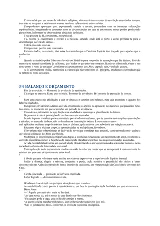 Criaturas há que, em nome da tolerância religiosa, adotam várias correntes da revelação através dos tempos,
mas não se integram a movimento atuante nenhum. Afirmam-se universalistas.
Companheiros aparecem que, expressando cautela e recato, concordam com as inúmeras colocações
espiritualistas, imaginando-se coerentes com as circunstâncias em que se encontram, nunca porém produzindo
para o bem. Informam-se observadores ainda não definidos.
Toda postura de fé, certamente, é respeitável.
Tu, porém, já encontraste o roteiro e a bússola, sabendo onde está o porto e como preparar-te para o
desembarque do veículo carnal.. .
Tolera, mas não conivas.
Compreende, porém, não concordes.
Estimula todos, no entanto, não saias do caminho que a Doutrina Espírita tem traçado para aqueles que a
conhecem.
*
Quando caluniado pelos Libertos e levado ao Sinédrio para responder às acusações que lhe faziam, Estêvão
manteve-se sereno e confiante de tal forma, que “todos os que estavam sentados, fitando os olhos nele, viram o seu
rosto como o rosto de um anjo”, conforme os apontamentos dos Atos, capítulo seis, versículo quinze.
A fé, corretamente vivida, harmoniza a criatura que não teme nem se . precipita, irradiando a serenidade que
se reflete no rosto dos anjos.
54 BALANÇO E ORÇAMENTO
Fim de exercício. — Momento de avaliação de resultados.
Ciclo que se encerra. Etapa que se inicia. Término de atividades. B- Instante de prestação de contas.
*
Faze uma pausa nas atividades a que te vinculas e também um balanço, para que examines o quadro dos
labores encetados.
Indispensável valorizar a dádiva da vida, observando os efeitos da aplicação dos recursos que passaram pelas
tuas mios, no momento em que se conclui um período da existência.
Considera o patrimônio de que dispões na atualidade e recomeça a planificação do futuro.
Orçamento à vista é promoção de tarefas a serem executadas.
Se não lograste transferir para o ministério por- vindouro um haver, que te permita mais amplas especulações
e atitudes, no mercado do bem, não te detenhas na lamentação inócua. Levanta os recursos
mal aplicados mediante empréstimo nos bancos divinos, aplicando-os com sabedoria em relação ao porvir.
Enquanto vige a vida np corpo, as oportunidades se multiplicam, favoráveis.
Conveniente não sobrestimares as dádivas do haver que transferes para amanhã, como normal conse- quência
da valiosa utilização dos bens que fruíste.
Multiplica os investimentos em partidas duplas e confia na especulação do movimento do amor, recebendo a
correção monetária em luz, a benefício de mais rápida claridade espiritual nas responsabilidades assumidas.
A vida é contabilidade sábia, em que o Celeste Doador faculta o enriquecimento dos acionistas humanos nesta
sociedade anônima da fraternidade universal.
Toda aplicação certa ou incorreta resulta em saldo devedor ou credor que se incorporará à conta corrente da
criatura em processo de ajustamento emocional.
*
É óbvio que nos referimos nesta análise aos valores expressivos e superiores do Espírito imortal.
Saúde e doença, alegria e tristeza, conquista e perda, ação positiva e prejudicial são títulos e letras
descontáveis nas Agências morais do banco interior de cada alma, em representação da Casa Matriz do reino dos
Céus.
*
Tarefa concluída — prestação de serviços encerrada.
Labor logrado — demonstrativo à vista.
O balanço é inevitável em qualquer situação em que transites...
A contabilidade cristã, porém, é revolucionária, em face da contingência da finalidade em que se estrutura.
Disse Jesus:
— “Àquele que mais der, mais se lhe dará.
“Ao que pouco dá, até o pouco de que dispõe ser-lhe-á retirado.
“Se alguém pede a capa, que se lhe dê também a manta.
“A quem solicita marchar mil passos, que se lhe faculte seguir por dois mil.
“São os verdadeiros ricos, conforme os livros da economia evangélica.
 