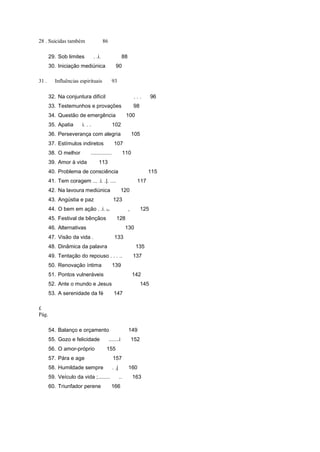 28 . Suicidas também 86
29. Sob limites . .i. 88
30. Iniciação mediúnica 90
31 . Influências espirituais 93
32. Na conjuntura difícil . . . 96
33. Testemunhos e provações 98
34. Questão de emergência 100
35. Apatia i. . . 102
36. Perseverança com alegria 105
37. Estímulos indiretos 107
38. O melhor .............. 110
39. Amor à vida 113
40. Problema de consciência 115
41. Tem coragem ... .i. .|. .... 117
42. Na lavoura mediúnica 120
43. Angústia e paz 123
44. O bem em ação . .i. fJ. , 125
45. Festival de bênçãos 128
46. Alternativas 130
47. Visão da vida . 133
48. Dinâmica da palavra 135
49. Tentação do repouso . . . .. 137
50. Renovação íntima 139
51. Pontos vulneráveis 142
52. Ante o mundo e Jesus 145
53. A serenidade da fé 147
£
Pág.
54. Balanço e orçamento 149
55. Gozo e felicidade .......i 152
56. O amor-próprio 155
57. Pára e age 157
58. Humildade sempre . .j 160
59. Veículo da vida ;........ .. 163
60. Triunfador perene 166
 