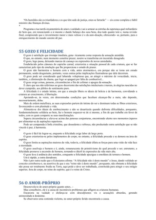“Os humildes são os triunfadores e os que têm sede de justiça, estes se fartarão” — eis como completa o hábil
ministro das finanças divinas.
*
Programa a tua tarefa orçamentária de amor e caridade e sai a semear as estrelas da esperança qual miliardário
do bem que, em renunciando a si mesmo e dando balanço dos seus bens, doa tudo quanto tem e, numa revisão
final, compreende que o investimento maior e mais valioso é o da auto-doação, oferecendo- se, portanto, para o
enriquecimento do mundo carente dê paz.
55 GOZO E FELICIDADE
O gozo é satisfação que irrompe imediata, gene- ricamente como resposta da sensação atendida.
O que, no entanto, num momento constitui prazer, noutro se transforma em incontido desagrado.
O gozo, logo passa, deixando marcas de cansaço ou expressões de novas ansiedades.
Estabelecido pelos cânones do capricho carnal, exterioriza a situação pessoal de cada criatura, que se faz
caracterizar pelo tipo de emulação que lhe proporciona o estado de prazer.
O gozo não harmoniza o homem com a vida, antes atormenta-o, ora porque não se toma um estado
permanente, sendo desgastante, portanto, vezes outras pelas implicações frustradoras que dele decorrem.
O gozo pode ser considerado qual labareda voluptuosa que, ao atingir o máximo de voracidade, inicia,
também,, a diminuição da chama, que logo se apagará por falta de combustível...
O gozo exige coisas, pessoas, circunstâncias a fim de colimar o apogeu da sensação.
É claro que nos não referimos ao gozo decorrente das satisfações intelectuais e morais, às alegrias nascidas no
dever cumprido, aos júbilos do sentimento puro.
A felicidade é o estado íntimo, em que a emoção libera os ideais de beleza e de harmonia, convidando a
criatura ao crescimento, à libertação.
Apoiando-se, às vezes, em determinadas condições que facultam alcançar-lhe a meta, não depende,
necessariamente, delas.
Mais de ordem metafísica, as suas expressões partem do íntimo do ser e dominam todas as fibras exteriores,
favorecendo-o com plenitude e vida.
Alimenta-se dos ideais de enobrecimento e não se desarticula quando defronta dificuldades, porquanto,
fundamentalmente solidária ao bem, faz o homem esquecer-se de si mesmo, a fim de que trabalhe em favor de
todos, com os quais comparte as suas manifestações.
Supera circunstâncias e eleva-se acima das penosas conjunturas, encontrando alento nos momentos ásperos
por alimentar-se de aspirações superiores.
Pode ser comparada à linfa cristalina, que dessedenta e refresca, não produzindo outra satisfação que se não
vincule à paz, à harmonia.
*
O gozo é fácil de lograr-se, enquanto a felicidade exige labor de largo porte.
O gozo exterioriza-se pelos implementos do corpo, no entanto, a felicidade procede e se demora na área do
espírito.
O gozo limita as aspirações maiores da vida, todavia, a felicidade dilata as forças para uma visão da vida face
a eternidade.
O gozo asselvaja o homem e é, ainda, remanescente do primitivismo do qual procede o ser; entretanto, a
felicidade promove a ascensão do homem, tornando-o dúctil às expressões da vida mais alta.
O gozo leva à ardência dos sentidos, conquanto a felicidade apazigua e emoldura de ternura o homem.
Um é rápido, a outra duradoura.
Não é por outra razão que o Eclesiastes afirma: “A felicidade não é deste mundo” e Jesus, dando validade ao
conceito corroborou-o, na assertiva de que o seu “reino não é deste mundo”, porquanto, não obstante a felicidade
não possa ser totalmente fruída na Terra, aqui pode e deve ser trabalhada, constituída para atingir o seu estágio
superior, fora do corpo, no reino do espírito, que é o reino de Cristo.
56 O AMOR-PRÓPRIO
Desenovela-te do amor-próprio quanto antes.. -
Mau conselheiro, ele é a causa de incontáveis problemas que afligem as criaturas humanas.
Encarcera na vaidade e disfarça-se com desculpismos vis e acusações absurdas, gerando
animosidade e desânimo.
Se observares uma contenda violenta, no amor-próprio ferido encontrarás a causa.
 