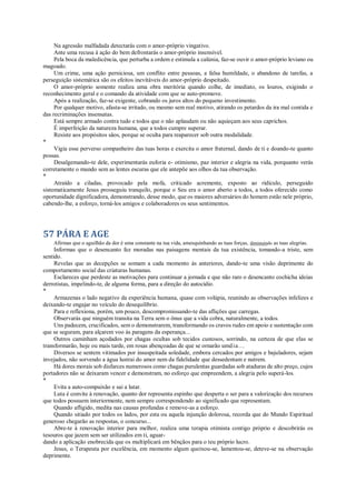 Na agressão malfadada detectarás com o amor-próprio vingativo.
Ante uma recusa à ação do bem defrontarás o amor-próprio insensível.
Pela boca da maledicência, que perturba a ordem e estimula a calúnia, faz-se ouvir o amor-próprio leviano ou
magoado.
Um crime, uma ação perniciosa, um conflito entre pessoas, a falsa humildade, o abandono de tarefas, a
perseguição sistemática são os efeitos inevitáveis do amor-próprio despeitado.
O amor-próprio somente realiza uma obra meritória quando colhe, de imediato, os louros, exigindo o
reconhecimento geral e o comando da atividade com que se auto-promove.
Após a realização, faz-se exigente, cobrando os juros altos do pequeno investimento.
Por qualquer motivo, afasta-se irritado, ou mesmo sem real motivo, atirando os petardos da ira mal contida e
das recriminações insensatas.
Está sempre armado contra tudo e todos que o não aplaudam ou não aquieçam aos seus caprichos.
É imperfeição da natureza humana, que a todos cumpre superar.
Resiste aos propósitos sãos, porque se oculta para reaparecer sob outra modalidade.
*
Vigia esse perverso companheiro das tuas horas e exercita o amor fraternal, dando de ti e doando-te quanto
possas.
Desalgemando-te dele, experimentarás euforia e- otimismo, paz interior e alegria na vida, porquanto verás
corretamente o mundo sem as lentes escuras que ele antepõe aos olhos da tua observação.
*
Atraído a ciladas, provocado pela mofa, criticado acremente, exposto ao ridículo, perseguido
sistematicamente Jesus prosseguiu tranquilo, porque o Seu era o amor aberto a todos, a todos oferecido como
oportunidade dignificadora, demonstrando, desse modo, que os maiores adversários do homem estão nele próprio,
cabendo-lhe, a esforço, torná-los amigos e colaboradores os seus sentimentos.
57 PÁRA E AGE
Afirmas que o aguilhão da dor é uma constante na tua vida, amesquinhando as tuas forças, diminuindo as tuas alegrias.
Informas que o desencanto fez moradas nas paisagens mentais da tua existência, tomando-a triste, sem
sentido.
Revelas que as decepções se somam a cada momento às anteriores, dando-te uma visão deprimente do
comportamento social das criaturas humanas.
Esclareces que perdeste as motivações para continuar a jornada e que não raro o desencanto cochicha ideias
derrotistas, impelindo-te, de alguma forma, para a direção do autocídio.
*
Armazenas o lado negativo da experiência humana, quase com volúpia, reunindo as observações infelizes e
deixando-te engajar no veículo do desequilíbrio.
Para e reflexiona, porém, um pouco, descompromissando-te das aflições que carregas.
Observarás que ninguém transita na Terra sem o ônus que a vida cobra, naturalmente, a todos.
Uns padecem, crucificados, sem o demonstrarem, transformando os cravos rudes em apoio e sustentação com
que se seguram, para alçarem voo às paragens da esperança...
Outros caminham açodados por chagas ocultas sob tecidos custosos, sorrindo, na certeza de que elas se
transformarão, hoje ou mais tarde, em rosas abençoadas de que se ornarão umdia...
Diversos se sentem vitimados por insuspeitada soledade, embora cercados por amigos e bajuladores, sejam
invejados, não sorvendo a água lustrai do amor nem da fidelidade que dessedentam e nutrem.
Há dores morais sob disfarces numerosos como chagas purulentas guardadas sob ataduras de alto preço, cujos
portadores não se deixaram vencer e demonstram, no esforço que empreendem, a alegria pelo superá-los.
*
Evita a auto-compaixão e sai a lutar.
Luta é convite à renovação, quanto dor representa espinho que desperta o ser para a valorização dos recursos
que todos possuem interiormente, nem sempre correspondendo ao significado que representam.
Quando afligido, medita nas causas profundas e remove-as a esforço.
Quando sitiado por todos os lados, por esta ou aquela injunção dolorosa, recorda que do Mundo Espiritual
generoso chegarão as respostas, o concurso...
Abre-te à renovação interior para melhor, realiza uma terapia otimista contigo próprio e descobrirás os
tesouros que jazem sem ser utilizados em ti, aguar-
dando a aplicação enobrecida que os multiplicará em bênçãos para o teu próprio lucro.
Jesus, o Terapeuta por excelência, em momento algum queixou-se, lamentou-se, deteve-se na observação
deprimente.
 