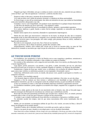 Ninguém que logre a felicidade, sem que a conduza na mente e através dos atos, material este que elabora o
“reino de Deus”, que “não tem aparências 1 exteriores”, conforme elucidou Jesus.
*
Prepara-te todos os dias para o momento da tua desencarnação.
Vive cada um deles com o júbilo do primeiro momento e a sabedoria da última oportunidade.
Se forem longos os anos da tua reencarnação, faze deles um ministério de amor, que rutilará na Imortalidade
como astro luminífero abençoando a tua vida.
Considera o morrer com tranquilidade, sem qualquer receio injustificável ou qualquer desejo desarrazoado.
A vida física são bênçãos que deves aproveitar - com sabedoria e júbilo.
Mesmo que se te apresente dolorosa ou assoalhada de aflições, agradece a oportunidade reparadora.
Se te parece dadivosa e gentil, faculta a outros fruí-la contigo, repartindo as concessões que desfrutas
momentaneamente.
Quando menos esperes ela se encerrará, chamando-te a ajustamentos impostergáveis.
*
Diante dos teus afetos que atravessaram o silencioso tio da morte, na direção da vida, não te exasperes,
derramando ácido na alma dilacerada nem os atingindo com os petardos mentais da rebeldia ou da desesperação.
Embora invisíveis para a tua percepção, eles estão contigo, pela presença ditosa ou infeliz, mediante as
ligações pelo pensamento.
Recorda-os com resignação, ora por eles, faze o bem em sua memória.
Haja o que houver, não te aflijas em demasia, quando lhes sentindo a falta.
Inesperadamente, também, serás colhido pelo veículo que te levará ao encontro deles, no rumo da Vida
indestrutível, tomando-se necessário que viajes em paz de consciência e com esperança de felicidade.
60 TRIUNFADOR PERENE
Os triunfadores, que assinalaram os fastos da História com as suas conquistas e grandezas, sustentavam a
coroa e o cetro sobre as multidões esfaimadas e vidas ceifadas nos campos de batalhas...
Os vencidos se lhes submetiam e sob a canga da cruel escravidão, eram vivos-mortos, em dilacerações físicas
e morais inqualificáveis.
Logo depois, porém, passavam o seu período, a sua glória, o poder, devorados, por sua vez, pela fauce
inexorável da morte que os nivelava às vítimas, quedando relegados ao opróbrio e ao desprezo da posteridade. ..
Estabeleciam o regime da força que, muitas vezes, os derrubava, em revoluções de odientas disputas, nas
quais outros mais violentos os substituiam, punindo-os com impiedade e fomentando o pavor.
Ainda hoje, infelizmente assim ocorre, no mundo, não poucas vezes, quando se perseguem os triunfos e as
conquistas exteriores.
Jesus, porém, é um triunfador especial.
- Em momento algum se utilizou da força ou da violência para implantar o Seu reino, no país das almas.
Inaugurou a Era da renúncia aos bens terrenos e submeteu-se com humildade ao jugo arbitrário dos
dominadores transitórios, que não se conseguiam isentar da condição humana, na qual sucumbiam de imediato.
A Sua voz conclamou ao amor e a Sua lição de bondade ainda hoje sensibiliza o pensamento universal.
Os triunfadores mundanos, porém, apagam-se na memória dos tempos, enquanto Ele se agiganta no suceder
dos séculos.
*
Discute-se, ainda, quanto ao dia exato do seu nascimento entre os homens, mas, não se Lhe pode negar a
suprema mensagem da libertação de consciências nas criaturas que se identificam com Ele.
Reservada uma data pelo pensamento da História para recordar-Lhe o natalício, Ele é, no entanto, presença
constante todos os dias, no imo dos que O buscam e confiam na Sua misericórdia.
A verdade é, que a simples lembrança de Jesus dulcifica os sentimentos e harmoniza o turbilhão mental.
No intérmino suceder dos tempos, mais do que nunca necessitamos dEle nestes tumultuados dias da
Humanidade.
*
Medita, por um momento, na mensagem sublime de que Ele se fez veículo, em nome de Deus, e deixa-O
nascer nas paisagens do teu mundo interior.
Trazendo-O nalma, não te detenhas indiferente à convulsão que assola e agita as criaturas.
Oferece a tua quota de amor, doando-te com alegria para o serviço da plena fraternidade.
Neste Natal, dá-te ao Bem, brindando o Divino Amigo com a tua colaboração, a fim de que, por todos os dias, Ele esteja
nascendo e renascendo, em ti e através de ti, junto aos teus irmãos de luta, triunfador perene que Ele é, invencível e insuperável.
 