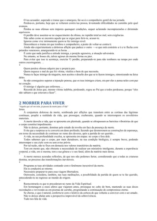 O teu acusador, superado o transe que o amargura, far-se-á o companheiro gentil da tua jornada.
Perdoa-os, portanto, hoje que se voltaram contra tua pessoa, levantando dificuldades no caminho pelo qual
avanças.
Perdoa as suas ofensas sem impores quaisquer condições, sequer aclarando incompreensões e dirimindo
equívocos.
O perdão deve assentar-se no esquecimento da ofensa, no repúdio total ao mal, sem exigências.
Não sabes como se encontra aquele que se ergue para ferir-te, acusar-te.
Ignoras como vive intimamente quem se fez inimigo revel.
Desconheces a trama em que tombou o companheiro, a ponto de voltar-se contra ti.
Ainda não experimentaste a dolorosa aflição que padece o outro —-o que está contrário a ti e te flecha com
petardos venenosos, amargurando-te as horas. . .
É certo que nada justifica a atitude inimiga, a posição agressiva, a situação adversária.
No entanto, se fosses ele, talvez agisses da mesma forma ou pior.
Para evitar que isso te aconteça, exercita '© perdão, preparando-te para não tombares na rampa por onde
outros escorregaram. . .
*
Quem perdoa ofensas adquire paz e propicia paz.
Quem esquece o mal de que foi vítima, vitaliza o bem de que necessita.
Nunca te faças inimigo de ninguém, nem aceites o desafio dos que se te fazem inimigos, sintonizando na faixa
deles.
Se não conseguires superar a injunção penosa, que os teus inimigos criam, ora por eles e pensa neles com paz
no coração.
O inimigo é alguém que enfermou. ..
Recorda de Jesus que, mesmo vítima indébita, perdoando, rogou ao Pai que a todos perdoasse, porque “eles
não sabiam o que estavam a fazer”.
2 MORRER PARA VIVER
“Aquele que crê em mim, já passou da morte para a Vida”
Jesus
À conjuntura dolorosa da morte, sombreada por aflições que transitam entre as cortinas das lágrimas
contínuas, pospõe a realidade da vida, que prossegue, exuberante, quando se interrompem os envoltórios
materiais.
A morte desvela a vida, que se apresenta em plenitude, quando se ultrapassam as barreiras vibratórias de que
o corpo constitui impedimento.
Não te deixes, portanto, dominar pelo estado de revolta em face da presença da morte.
Evita que a surpresa se te converta em dano profundo, fazendo que desmoronem as construções de esperança,
em torno da necessidade de continuar no rumo dos deveres, após a partida do ser querido...
A vida, na sua profundidade excelsa, se apresenta em etapas: no corpo e fora dele.
Todos sabemos que o corpo, por mais duradouro, na sua condição biológica, é sempre breve, podendo
interromper o seu ciclo com ou sem aviso prévio.
Por tal razão, não te fixes em demasia nos valores transitórios da matéria.
Tem em mente que, não obstante a necessidade de realizar um ministério inteligente, durante a experiência
corporal, a vida, em si mesma, tem a sua gênese e o seu fanal, além da matéria mais densa.
*
A morte merece acuradas reflexões, de que nos não podemos furtar, considerando que a todas as criaturas
domina, no processo das transformações inevitáveis.
*
Programa as tuas atividades contando com o fenômeno inexorável da morte.
Ela te conduzirá ao retorno.
Necessário preparar-te para essa viagem libertadora.
Outrossim, considera, também, nas tuas meditações, a possibilidade da partida de quem se te faz querido,
antecedendo-te no regresso ao mundo de origem.
*
Reencontrarás os que te precederam no rumo da Vida Espiritual.
Em homenagem a esses afetos que viajaram antes, prossegue no culto do bem, mantendo as suas doces
recordações e revivendo-as em poemas de carinho, programando a continuação do compromisso eterno.
Se choras, o que é natural, conforta-te com o lenitivo da certeza de que voltarás a conviver com o ser amado.
Não te deixes abalar ante a perspectiva improvável da sobrevivência.
Tudo nos fala de vida.
 
