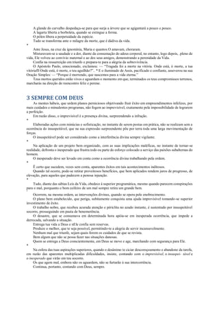 A glande do carvalho despedaça-se para que surja a árvore que se agigantará a pouco e pouco.
A lagarta liberta a borboleta, quando se extingue a forma.
O pólen libera a perpetuidade da espécie.
Tudo se transforma ante o milagre da morte, que é dádiva da vida.
*
Ante Jesus, na cruz da ignomínia, Maria e quantos O amavam, choraram.
Misturavam-se a saudade e a dor, diante da consumação do adeus corporal, no entanto, logo depois, .pleno de
vida, Ele volveu ao convívio maternal e ao dos seus amigos, demonstrando a perenidade da Vida.
Confia na ressurreição em triunfo e prepara-te para a alegria da sobrevivência.
O Apóstolo Paulo, emocionado, exclamou: — “Tragada foi a morte na vitória. Onde está, ó morte, a tua
vitóriafll Onde está, ó morte, o teu aguilhão?”.. * E o iluminado de Assis, pacificado e confiante, asseverou na sua
Oração Simples: — “Porque é morrendo, que nascemos para a vida eterna.”
Teus mortos queridos estão vivos e aguardam o momento em que, terminados os teus compromissos terrenos,
marcharás na direção do reencontro feliz e perene.
3 SEMPRE COM DEUS
As mentes hábeis, que urdem planos perniciosos objetivando fruir êxito em empreendimentos infelizes, por
mais cuidados e minudentes programas, não fogem ao imprevisível, exatamente pela impossibilidade de lograrem
a perfeição.
Em razão disso, o imprevisível é a presença divina, surpreendendo a infração.
*
Elaboradas ações com minúcias e sofisticação, no instante de serem postas em prática, não se realizam sem a
ocorrência do insuspeitável, que na sua expressão surpreendente põe por terra toda uma larga movimentação de
forças.
O insuspeitável pode ser considerado como a interferência divina sempre vigilante.
*
Na aplicação de um projeto bem organizado, com as suas implicações maléficas, no instante de tornar-se
realidade, defronta o inesperado que frustra todo ou parte do esforço colocado a serviço das paixões subalternas do
homem.
O inesperado deve ser levado em conta como a ocorrência divina trabalhando pela ordem.
*
Ê certo que sucedem, vezes sem conta, aparentes êxitos em tais acontecimentos inditosos.
Quando tal ocorre, pode-se retirar proveitosos benefícios, que bem aplicados rendem juros de progresso, de
elevação, para aqueles que padecem a penosa injunção.
*
Tudo, diante das sábias Leis da Vida, obedece à superior programática, mesmo quando parecem conspirações
para o mal, porquanto o bom ceifeiro de um mal sempre retira um grande bem.
*
Ocorrem, na mesma ordem, as intervenções divinas, quando se opera pelo enobrecimento.
O plano bem estabelecido, que periga, subitamente conquista uma ajuda imprevisível tomando-se superior
investimento de êxito.
O trabalho nobre, que recebeu acurada atenção e périclita no azado instante, é sustentado por insuspeitável
socorro, prosseguindo em pauta de benemerência.
O desastre, que se consumava em determinada hora apóia-se em inesperada ocorrência, que impede a
derrocada, salvando a situação.
Entrega tua vida a Deus e nEle confia sem reservas.
Produze o melhor, que te seja possível, permitindo-te a alegria de servir incansavelmente.
Nenhum mal que triunfe, sejam quais forem os cuidados de que se revista.
Bem algum que não se possa fazer nas situações danosas.
Quem se entrega a Deus conscientemente, em Deus se move e age, marchando com segurança para Ele.
*
Na esfera das tuas aspirações superiores, quando o desânimo te ciciar descoroçoamento e abandono da tarefa,
em razão das aparentes multiplicadas dificuldades, insiste, contando com o imprevisível, o insuspei- tável e
o inesperado que virão em teu socorro.
Os que agem mal, embora não os aguardem, não se furtarão à sua intercorrência.
Continua, portanto, contando com Deus, sempre.
 