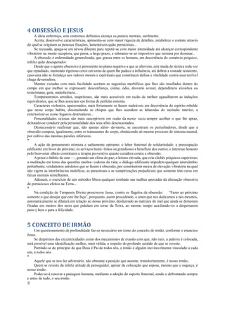 4 OBSESSÃO E JESUS
A ideia enfermiça, sem contornos definidos alcança os paineis mentais, sutilmente.
Aceita, desenvolve características, apresenta-se com maior riqueza de detalhes, estabelece o contato através
do qual se originam as penosas fixações, lamentáveis quão perniciosas...
Se recusada, apaga-se em névoa diluente para repetir-se com maior intensidade até alcançar correspondente
vibratório na mente receptora, que passa, a largo prazo, a submeter-se ao impositivo que termina por dominar..
A obsessão é enfermidade generalizada, que grassa entre os homens, em decorrência do comércio psíquico,
infeliz quão desesperador.
Desde que o agente obsessivo é persistente no plano negativo a que se afervora, este muda de técnica toda vez
que repudiado, mantendo rigoroso cerco em torno de quem lhe padece a influência, até dobrar a vontade resistente,
caso-esta não se fortaleça nos valores morais e espirituais que constituem defesa e vitalidade contra essa terrível
chaga devastadora.
Mentes viciadas com mais facilidade aceitam as sugestões morbíficas que lhes são insufladas dentro do
campo em que melhor se expressam: desconfiança, ciúme, ódio, desvario sexual, dependência alcoólica ou
toxicômana, gula, maledicência...
Temperamentos arredios, suspeitosos, são mais acessíveis em razão de melhor agasalharem as induções
equivalentes, que se lhes associam em forma de perfeita sintonia.
Caracteres violentos, apaixonados, mais fortemente se fazem maleáveis em decorrência do espírito rebelde
que nesse corpo habita, dissimulando as chispas que lhes acendem as labaredas do incêndio interior, a
exteriorizar-se como fogareis destruidores...
Personalidades ociosas são mais susceptíveis em razão da mente vazia sempre acolher o que lhe apraz,
deixando-se conduzir pela personalidade dos seus afins desencarnados.
Desnecessário reafirmar que, não apenas além- da-morte, se encontram os perturbadores, desde que a
obsessão campeia, igualmente, entre os transeuntes do corpo, obedecendo aó mesmo processo de sintonia mental,
por cultivo das mesmas paixões inferiores.
*
A ação do pensamento otimista e sadiamente opérante; o labor fraternal de solidariedade; a preocupação
edificante em favor do próximo; os serviços humí- limos ou grandiosos a benefício dos outros; o interesse honesto
pelo bem-estar alheio constituem a terapia preventiva quanto curadora contra a obsessão.
A prece o hábito de orar —, gerando um clima de paz; a leitura elevada, que cria clichês psíquicos superiores;
a meditação em torno das questões enobre- cedoras da vida; o diálogo edificante impedem qualquer intercâmbio
perturbante, verdadeiros antídotos que se fazem à obsessão, por constituírem meios de elevação vibratória na qual
não vigem as interferências maléficas, as parasitoses e as vampirizações prejudiciais que somente têm curso em
faixas mentais semelhantes.
Ademais, o exercício de tais métodos libera qualquer tombado nas malhas apertadas da alienação obsessiva
de perniciosos efeitos na Terra...
*
Na condição de Terapeuta Divino prescreveu Jesus, contra os flagelos da obsessão: “Fazer ao próximo
somente o que desejar que este lhe faça”, porquanto, assim procedendo, o amor que nos dedicamos a nós mesmos,
automaticamente se dilatará em relação ao nosso próximo, desfazendo as matrizes do mal que ainda se demoram
fixadas em muitos dos seres que pululam em torno da Terra, ao mesmo tempo auxiliando-os a despertarem
para Q bem e para a felicidade.
5 CONCEITO DE IRMÃO
Um questionamento de profundidade faz-se necessário em tomo do conceito de irmão, conforme o enunciou
Jesus.
Se despirmos das excentricidades como dos mecanismos de evasão com que, não raro, a palavra é colocada,
será possível uma identificação melhor, mais válida, a respeito do profundo sentido de que se reveste.
Partindo-se do princípio de que Deus é Pai de todos nós, o irmão é alguém inevitavelmente vinculado a cada
um, a todos nós.
*
Aquele que se nos faz adversário, não obstante a posição que assume, transitoriamente, é nosso irmão;
Quem se reveste da infeliz atitude de perseguidor, apesar da colocação que esposa, mesmo que o esqueça, é
nosso irmão.
Poder-se-á renovar a paisagem humana, mediante a adoção do suporte fraternal, sendo e defrontando sempre
e antes de tudo, o seu irmão.
|§
 