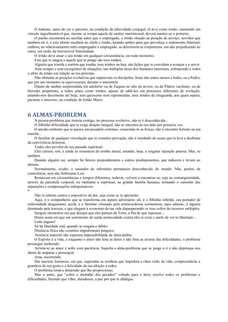 O nubente, antes de ver o parceiro, na condição da afetividade conjugal, tê-lo-á como irmão, mantendo um
vínculo inquebrantável que, mesmo se rompa aquele de caráter matrimonial, deverá manter-se o primeiro.
O patrão encontrará no auxiliar antes que o empregado, o irmão situado na posição de serviço, servidor que
também ele é, e este último receberá no chefe o irmão, lutando ambos para que prevaleça o sentimento fraternal,
embora, no relacionamento entre empregador e empregado, se deteriorem as conjunturas, um não prejudicando ao
outro, em razão da irreversível fraternidade.
O irmão deve amar o seu irmão em qualquer circunstância, em todo momento.
Este que te magoa e aquele que te punge são teus irmãos.
Alguém que triunfa e outrem que tomba, teus irmãos na luta, são lições que te convidam a avançar e a servir.
Ama sempre e sem excogitares de situações, nas múltiplas áreas dos humanos interesses, sobrepondo a todos
o afeto de irmão em relação ao teu próximo.
Não obstante as posições evolutivas que separavam os discípulos, Jesus não amou menos a Judas, ou a Pedro,
que por um momento se equivocaram, durante o ministério.
Diante da mulher surpreendida em adultério ou de Zaqueu no alto da árvore, ou de Pilatos vacilante, ou de
Herodes prepotente, a todos amou como irmãos, apesar de sabê-los em processos diferentes de evolução,
amando-nos docemente até hoje, sem queixume nem reprimendas, seus irmãos da retaguarda, aos quais espera,
paciente e amoroso, na condição de Irmão Maior.
6 ALMAS-PROBLEMA
À pessoa-problema que renteia contigo, no processo evolutivo, não te é desconhecida...
O filhinho-dificuldade que te exige doação integral, não se encontra ao teu lado por primeira vez.
O ancião-renitente que te parece um pesadelo contínuo, exaurindo-te as forças, não é encontro fortuito na tua
marcha...
O familiar de qualquer vinculação que te constitui provação, não é resultado do acaso que te leva a desfrutar
da convivência dolorosa.
Todos eles provêm do teu passado espiritual.
Eles caíram, sim, e ainda se ressentem do tombo moral, estando, hoje, a resgatar injunção penosa. Mas, tu
também.
Quando alguém cai, sempre há fatores preponderantes e outros predisponentes, que induzem e levam ao
abismo.
Normalmente, oculto, o causador do infortúnio permanece desconhecido do mundo. Não, porém, da
consciência, nem das Soberanas Leis.
Renascem em circunstâncias e tempos diferentes, todavia, volvem a encontrar-se, seja na consanguinidade,
através da parentela corporal, ou mediante a espiritual, na grande família humana, tomando o caminho das
reparações e compensações indispensáveis.
*
Não te rebeles contra o impositivo da dor, seja como se te apresente.
Aqui, é o companheiro que se transforma em áspero adversário; ali, é o filhinho rebelde, ora portador de
enfermidade desgastante; acolá, é o familiar vitimado pela artériosclérose tormentosa; mais adiante, é alguém
dominado pela loucura, e que chegam à economia da tua vida depauperando os teus cofres de recursos múltiplos.
Surgem momentos em que desejas que eles partam da Terra, a fim de que repouses...
Horas soam em que um sentimento de surda animosidade contra eles te cicia o anelo de ver-te libertado. ..
Ledo engano!
Só há liberdade real, quando se resgata o débito.
Distância física não constitui impedimento psíquico.
Ausência material não expressa impossibilidade de intercâmbio.
O Espírito é a vida, e enquanto o amor não Iene as dores e não lima as arestas das dificuldades, o problema
prossegue inalterado.
Arrima-te ao amor e sofre com paciência. Suporta a alma-problema que se junge a ti e não depereças nos
ideais de amparar e prosseguir.
Ama, socorrendo.
Dia nascerá, luminoso, em que, superadas as sombras que impedem a clara visão da vida, compreenderás a
grandeza do teu gesto e a felicidade da tua afeição a todos.
O problema toma a dimensão que lhe proporcionas.
Mas o amor, que “cobre a multidão dos pecados” voltado para o bem, resolve todos os problemas e
dificuldades, fazendo que vibre, duradoura, a paz por que te afadigas.
 