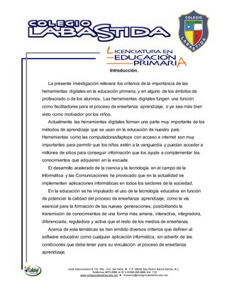 José Vasconcelos # 110 Ote., Col. del Valle  C.P. 66220 San Pedro Garza García, N.L.
Teléfonos 8073-0086 al 91 ó 01800 800-0660 Ext. 115
www.colegiolabastida.edu.mx  licbasica@colegiolabastida.edu.mx
Introducción.
La presente investigación relevara los criterios de la importancia de las
herramientas digitales en la educación primaria, y en alguno de los ámbitos de
profesorado o de los alumnos. Las herramientas digitales fungen una función
como facilitadores para el proceso de enseñanza aprendizaje, o ya sea más bien
visto como motivador por los niños.
Actualmente las herramientas digitales forman una parte muy importante de los
métodos de aprendizaje que se usan en la educación de nuestro país.
Herramientas como las computadoras/laptops con acceso a internet son muy
importantes para permitir que los niños estén a la vanguardia y puedan acceder a
millones de sitios para conseguir información que los ayude a complementar los
conocimientos que adquieren en la escuela.
El desarrollo acelerado de la ciencia y la tecnología en el campo de la
Informática y las Comunicaciones ha provocado que en la actualidad se
implementen aplicaciones informáticas en todos los sectores de la sociedad.
En la educación se ha impulsado el uso de la tecnología educativa en función
de potenciar la calidad del proceso de enseñanza aprendizaje, como la vía
esencial para la formación de las nuevas generaciones, posibilitando la
transmisión de conocimientos de una forma más amena, interactiva, integradora,
diferenciada, reguladora y activa que el resto de los medios de enseñanza.
Acerca de esta temáticas se han emitido diversos criterios que definen al
software educativo como cualquier aplicación informática, sin advertir de las
condiciones que debe tener para su vinculación al proceso de enseñanza
aprendizaje.
 