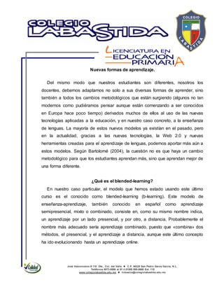 José Vasconcelos # 110 Ote., Col. del Valle  C.P. 66220 San Pedro Garza García, N.L.
Teléfonos 8073-0086 al 91 ó 01800 800-0660 Ext. 115
www.colegiolabastida.edu.mx  licbasica@colegiolabastida.edu.mx
Nuevas formas de aprendizaje.
Del mismo modo que nuestros estudiantes son diferentes, nosotros los
docentes, debemos adaptarnos no solo a sus diversas formas de aprender, sino
también a todos los cambios metodológicos que están surgiendo (algunos no tan
modernos como pudiéramos pensar aunque están comenzando a ser conocidos
en Europa hace poco tiempo) derivados muchos de ellos al uso de las nuevas
tecnologías aplicadas a la educación, y en nuestro caso concreto, a la enseñanza
de lenguas. La mayoría de estos nuevos modelos ya existían en el pasado, pero
en la actualidad, gracias a las nuevas tecnologías, la Web 2.0 y nuevas
herramientas creadas para el aprendizaje de lenguas, podemos aportar más aún a
estos modelos. Según Bartolomé (2004), la cuestión no es que haya un cambio
metodológico para que los estudiantes aprendan más, sino que aprendan mejor de
una forma diferente.
¿Qué es el blended-learning?
En nuestro caso particular, el modelo que hemos estado usando este último
curso es el conocido como blended-learning (b-learning). Este modelo de
enseñanza-aprendizaje, también conocido en español como aprendizaje
semipresencial, mixto o combinado, consiste en, como su mismo nombre indica,
un aprendizaje por un lado presencial, y por otro, a distancia. Probablemente el
nombre más adecuado sería aprendizaje combinado, puesto que «combina» dos
métodos, el presencial, y el aprendizaje a distancia, aunque este último concepto
ha ido evolucionando hasta un aprendizaje online.
 