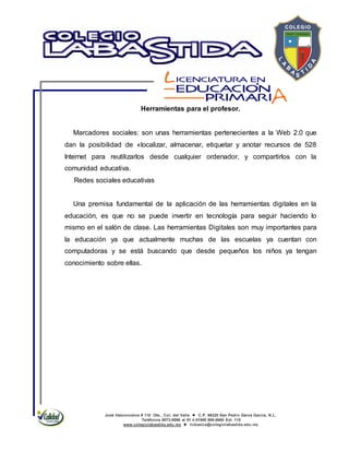 José Vasconcelos # 110 Ote., Col. del Valle  C.P. 66220 San Pedro Garza García, N.L.
Teléfonos 8073-0086 al 91 ó 01800 800-0660 Ext. 115
www.colegiolabastida.edu.mx  licbasica@colegiolabastida.edu.mx
Herramientas para el profesor.
Marcadores sociales: son unas herramientas pertenecientes a la Web 2.0 que
dan la posibilidad de «localizar, almacenar, etiquetar y anotar recursos de 528
Internet para reutilizarlos desde cualquier ordenador, y compartirlos con la
comunidad educativa.
Redes sociales educativas
Una premisa fundamental de la aplicación de las herramientas digitales en la
educación, es que no se puede invertir en tecnología para seguir haciendo lo
mismo en el salón de clase. Las herramientas Digitales son muy importantes para
la educación ya que actualmente muchas de las escuelas ya cuentan con
computadoras y se está buscando que desde pequeños los niños ya tengan
conocimiento sobre ellas.
 