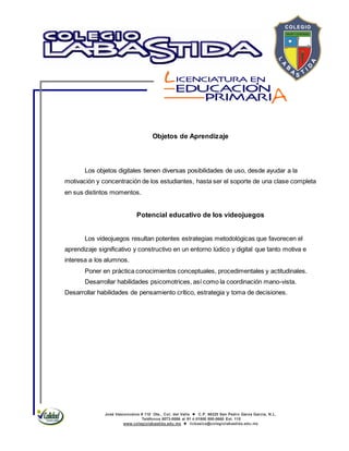 José Vasconcelos # 110 Ote., Col. del Valle  C.P. 66220 San Pedro Garza García, N.L.
Teléfonos 8073-0086 al 91 ó 01800 800-0660 Ext. 115
www.colegiolabastida.edu.mx  licbasica@colegiolabastida.edu.mx
Objetos de Aprendizaje
Los objetos digitales tienen diversas posibilidades de uso, desde ayudar a la
motivación y concentración de los estudiantes, hasta ser el soporte de una clase completa
en sus distintos momentos.
Potencial educativo de los videojuegos
Los videojuegos resultan potentes estrategias metodológicas que favorecen el
aprendizaje significativo y constructivo en un entorno lúdico y digital que tanto motiva e
interesa a los alumnos.
Poner en práctica conocimientos conceptuales, procedimentales y actitudinales.
Desarrollar habilidades psicomotrices, así como la coordinación mano-vista.
Desarrollar habilidades de pensamiento crítico, estrategia y toma de decisiones.
 