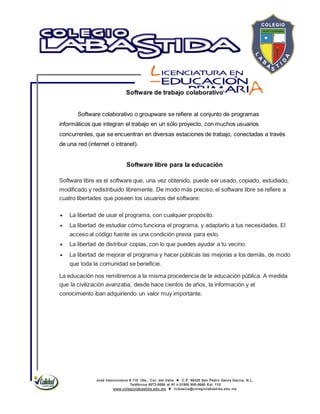 José Vasconcelos # 110 Ote., Col. del Valle  C.P. 66220 San Pedro Garza García, N.L.
Teléfonos 8073-0086 al 91 ó 01800 800-0660 Ext. 115
www.colegiolabastida.edu.mx  licbasica@colegiolabastida.edu.mx
Software de trabajo colaborativo
Software colaborativo o groupware se refiere al conjunto de programas
informáticos que integran el trabajo en un sólo proyecto, con muchos usuarios
concurrentes, que se encuentran en diversas estaciones de trabajo, conectadas a través
de una red (internet o intranet).
Software libre para la educación
Software libre es el software que, una vez obtenido, puede ser usado, copiado, estudiado,
modificado y redistribuido libremente. De modo más preciso, el software libre se refiere a
cuatro libertades que poseen los usuarios del software:
La libertad de usar el programa, con cualquier propósito.
La libertad de estudiar cómo funciona el programa, y adaptarlo a tus necesidades. El
acceso al código fuente es una condición previa para esto.
La libertad de distribuir copias, con lo que puedes ayudar a tu vecino.
La libertad de mejorar el programa y hacer públicas las mejoras a los demás, de modo
que toda la comunidad se beneficie.
La educación nos remitiremos a la misma procedencia de la educación pública. A medida
que la civilización avanzaba, desde hace cientos de años, la información y el
conocimiento iban adquiriendo un valor muy importante.
 