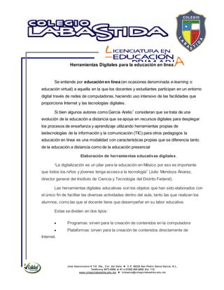 José Vasconcelos # 110 Ote., Col. del Valle  C.P. 66220 San Pedro Garza García, N.L.
Teléfonos 8073-0086 al 91 ó 01800 800-0660 Ext. 115
www.colegiolabastida.edu.mx  licbasica@colegiolabastida.edu.mx
Herramientas Digitales para la educación en línea.
Se entiende por educación en línea (en ocasiones denominada e-learning o
educación virtual) a aquella en la que los docentes y estudiantes participan en un entorno
digital través de redes de computadoras, haciendo uso intensivo de las facilidades que
proporciona Internet y las tecnologías digitales.
Si bien algunos autores como García Aretio1
consideran que se trata de una
evolución de la educación a distancia que se apoya en recursos digitales para desplegar
los procesos de enseñanza y aprendizaje utilizando herramientas propias de
lastecnologías de la información y la comunicación (TIC) para otros pedagogos la
educación en línea es una modalidad con características propias que se diferencia tanto
de la educación a distancia como de la educación presencial
Elaboración de herramientas educativas digitales.
“La digitalización es un pilar para la educación en México por eso es importante
que todos los niños y jóvenes tenga acceso a la tecnología” (Julio Mendoza Álvarez,
director general del Instituto de Ciencia y Tecnología del Distrito Federal).
Las herramientas digitales educativas son los objetos que han sido elaborados con
el único fin de facilitar las diversas actividades dentro del aula, tanto las que realizan los
alumnos, como las que el docente tiene que desempeñar en su labor educativa.
Estas se dividen en dos tipos:
Programas: sirven para la creación de contenidos en la computadora
Plataformas: sirven para la creación de contenidos directamente de
Internet.
 