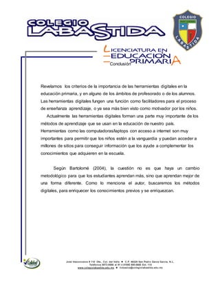 José Vasconcelos # 110 Ote., Col. del Valle  C.P. 66220 San Pedro Garza García, N.L.
Teléfonos 8073-0086 al 91 ó 01800 800-0660 Ext. 115
www.colegiolabastida.edu.mx  licbasica@colegiolabastida.edu.mx
Conclusión
Revelamos los criterios de la importancia de las herramientas digitales en la
educación primaria, y en alguno de los ámbitos de profesorado o de los alumnos.
Las herramientas digitales fungen una función como facilitadores para el proceso
de enseñanza aprendizaje, o ya sea más bien visto como motivador por los niños.
Actualmente las herramientas digitales forman una parte muy importante de los
métodos de aprendizaje que se usan en la educación de nuestro país.
Herramientas como las computadoras/laptops con acceso a internet son muy
importantes para permitir que los niños estén a la vanguardia y puedan acceder a
millones de sitios para conseguir información que los ayude a complementar los
conocimientos que adquieren en la escuela.
Según Bartolomé (2004), la cuestión no es que haya un cambio
metodológico para que los estudiantes aprendan más, sino que aprendan mejor de
una forma diferente. Como lo menciona el autor, buscaremos los métodos
digitales, para enriquecer los conocimientos previos y se enriquezcan.
 