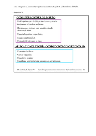 Tema 5: Régimen est. unidim. (II). Superficies extendidas R. Royo J. M. Corberán Curso 2000-2001
Diapositiva 30
J.M. Corberán, R. Royo (UPV) Tema 5: Régimen estacionario unidimensional (II). Superficies extendidas 30
CONSIDERACIONES DE DISEÑO
•Perfil óptimo para la disipación de una potencia
térmica con el mínimo volumen.
•Dimensiones óptimas para un determinado
volumen de aleta.
•Espaciado óptimo entre aletas.
•Elección del material.
•Contacto térmico con la base.
APLICACIONES TEORÍA CONDUCCIÓN-CONVECCIÓN 1D.
•Extrusión de fibras.
•Cables eléctricos.
•Colectores solares.
•Medida de temperatura de una gas con un termopar.
 