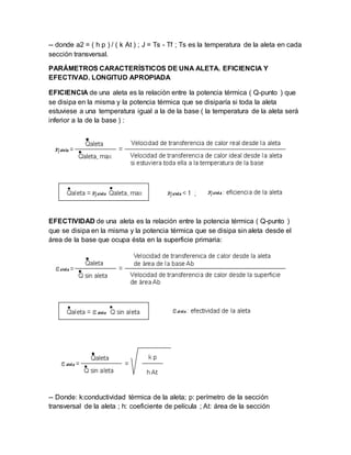 -- donde a2 = ( h p ) / ( k At ) ; J = Ts - Tf ; Ts es la temperatura de la aleta en cada
sección transversal.
PARÁMETROS CARACTERÍSTICOS DE UNA ALETA. EFICIENCIA Y
EFECTIVAD. LONGITUD APROPIADA
EFICIENCIA de una aleta es la relación entre la potencia térmica ( Q-punto ) que
se disipa en la misma y la potencia térmica que se disiparía si toda la aleta
estuviese a una temperatura igual a la de la base ( la temperatura de la aleta será
inferior a la de la base ) :
EFECTIVIDAD de una aleta es la relación entre la potencia térmica ( Q-punto )
que se disipa en la misma y la potencia térmica que se disipa sin aleta desde el
área de la base que ocupa ésta en la superficie primaria:
-- Donde: k:conductividad térmica de la aleta; p: perímetro de la sección
transversal de la aleta ; h: coeficiente de película ; At: área de la sección
 
