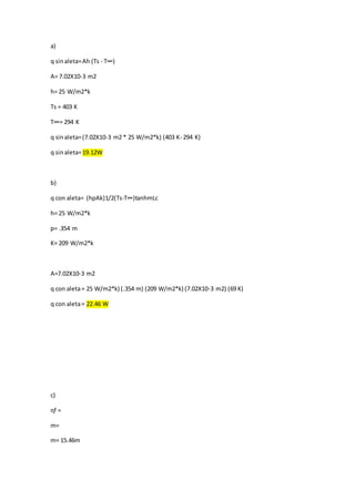 a)
q sinaleta=Ah (Ts - T∞)
A= 7.02X10-3 m2
h= 25 W/m2*k
Ts = 403 K
T∞= 294 K
q sinaleta=(7.02X10-3 m2 * 25 W/m2*k) (403 K- 294 K)
q sinaleta=19.12W
b)
q con aleta= (hpAk)1/2(Ts-T∞)tanhmLc
h= 25 W/m2*k
p= .354 m
K= 209 W/m2*k
A=7.02X10-3 m2
q con aleta= 25 W/m2*k) (.354 m) (209 W/m2*k) (7.02X10-3 m2) (69 K)
q con aleta= 22.46 W
c)
ɳf =
m=
m= 15.46m
 