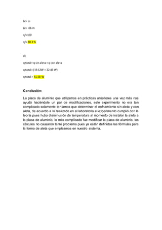 Lc= L+
Lc= .06 m
ɳf=100
ɳf= 80.3 %
d)
q total= q sinaleta+ q con aleta
q total= (19.12W + 22.46 W)
q total = 41.58 W
Conclusión:
La placa de aluminio que utilizamos en prácticas anteriores una vez más nos
ayudó haciéndole un par de modificaciones, este experimento no era tan
complicado solamente teníamos que determinar el enfriamiento sin aleta y con
aleta, de acuerdo a lo realizado en el laboratorio el experimento cumplió con la
teoría pues hubo disminución de temperatura al momento de instalar la aleta a
la placa de aluminio, lo más complicado fue modificar la placa de aluminio, los
cálculos no causaron tanto problema pues ya están definidas las fórmulas para
la forma de aleta que empleamos en nuestro sistema.
 