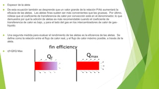  Espesor de la aleta
 De esta ecuación también se desprende que un valor grande de la relación P/Ab aumentará la
eficacia de las aletas. Las aletas finas suelen ser más convenientes que las gruesas. Por último,
nótese que el coeficiente de transferencia de calor por convección está en el denominador, lo que
demuestra por qué la adición de aletas es más recomendable cuando el coeficiente de
transferencia de calor es bajo, y para el lado del gas en los intercambiadores de calor de gas-
líquido.
 Una segunda medida para evaluar el rendimiento de las aletas es la eficiencia de las aletas. Se
define como la relación entre el flujo de calor real, y el flujo de calor máximo posible, a través de la
aleta.
 ηf=Qf/Q Max
 