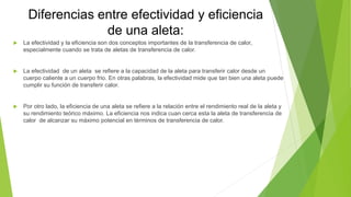 Diferencias entre efectividad y eficiencia
de una aleta:
 La efectividad y la eficiencia son dos conceptos importantes de la transferencia de calor,
especialmente cuando se trata de aletas de transferencia de calor.
 La efectividad de un aleta se refiere a la capacidad de la aleta para transferir calor desde un
cuerpo caliente a un cuerpo frio. En otras palabras, la efectividad mide que tan bien una aleta puede
cumplir su función de transferir calor.
 Por otro lado, la eficiencia de una aleta se refiere a la relación entre el rendimiento real de la aleta y
su rendimiento teórico máximo. La eficiencia nos indica cuan cerca esta la aleta de transferencia de
calor de alcanzar su máximo potencial en términos de transferencia de calor.
 