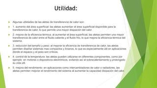 Utilidad:
 Algunas utilidades de las aletas de transferencia de calor son:
 1. aumento del área superficial: las aletas aumentan el área superficial disponible para la
transferencia de calor, lo que permite una mayor disipación del calor.
 2. mejora de la eficiencia térmica: al aumentar el área superficial, las aletas permiten una mayor
transferencia de calor entre el fluido caliente y el fluido frio, lo que mejora la eficiencia térmica del
sistema.
 3. reducción del tamaño y peso: al mejorar la eficiencia de transferencia de calor, las aletas
permiten diseñar sistemas mas compactos y livianos, lo que es especialmente útil en aplicaciones
donde el espacio y el peso son críticos.
 4. control de la temperatura: las aletas pueden utilizarse en diferentes componentes, como por
ejemplo en motores o dispositivos electrónicos, evitando así el sobrecalentamiento y prolongado
su vida útil.
 5. mejora del rendimiento: en aplicaciones como intercambiadores de calor o radiadores, las
aletas permiten mejorar el rendimiento del sistema al aumentar la capacidad disipación del calor.
 