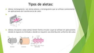 Tipos de aletas:
 Aletas rectangulares: son aletas planas y rectangulares que se utilizan comúnmente
en aplicaciones de transferencia de calor.

 Aletas circulares: estas aletas tienen forma circular y que se utilizan en aplicaciones
donde el espacio es limitado o donde se requiere una distribución uniforme del calor.
 