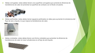  Aletas corrugadas: estas aletas tienen una superficie corrugada que aumenta la eficiencia de
transferencia de calor al aumentar la superficie de contacto con el fluido circulante.
 Aletas perforadas: estas aletas tienen agujeros perforados en ellas para aumentar la turbulencia del
flujo de aire o liquido, lo que mejora la transferencia de calor.
 Aletas onduladas: estas aletas tienen una forma ondulada que aumentan la eficiencia de
transferencia de calor al crear turbulencias en el flujo de aire liquido.
 