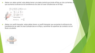  Aletas con aleta central: esta aletas tienen una aleta central que divide el flujo en dos corrientes, lo
que aumenta la eficiencia de transferencia de calor al crear turbulencias en el flujo.
 Aletas con perfil triangular: estas aletas tienen un perfil triangular que aumentan la eficiencia de
transferencia de calor al crear turbulencias en el flujo y aumentar la superficie de contacto con el
fluido circulante.
 