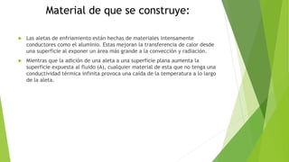 Material de que se construye:
 Las aletas de enfriamiento están hechas de materiales intensamente
conductores como el aluminio. Estas mejoran la transferencia de calor desde
una superficie al exponer un área más grande a la convección y radiación.
 Mientras que la adición de una aleta a una superficie plana aumenta la
superficie expuesta al fluido (A), cualquier material de esta que no tenga una
conductividad térmica infinita provoca una caída de la temperatura a lo largo
de la aleta.
 