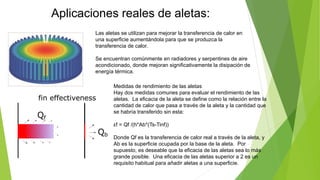 Aplicaciones reales de aletas:
Las aletas se utilizan para mejorar la transferencia de calor en
una superficie aumentándola para que se produzca la
transferencia de calor.
Se encuentran comúnmente en radiadores y serpentines de aire
acondicionado, donde mejoran significativamente la disipación de
energía térmica.
Medidas de rendimiento de las aletas
Hay dos medidas comunes para evaluar el rendimiento de las
aletas. La eficacia de la aleta se define como la relación entre la
cantidad de calor que pasa a través de la aleta y la cantidad que
se habría transferido sin esta:
εf = Qf /(h*Ab*(Ts-Tinf))
Donde Qf es la transferencia de calor real a través de la aleta, y
Ab es la superficie ocupada por la base de la aleta. Por
supuesto, es deseable que la eficacia de las aletas sea lo más
grande posible. Una eficacia de las aletas superior a 2 es un
requisito habitual para añadir aletas a una superficie.
 