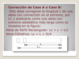  Corrección de Caso A a Caso B:
Sólo debe corregirse la longitud L de una
aleta con convección en el extremo, por
LC y analizarla como una aleta con
extremo adiabático más larga como se
muestra en la figura:
Aleta de Perfil Rectangular: Lc = L + t/2
Aleta Cilíndrica: Lc = L + D/4
 